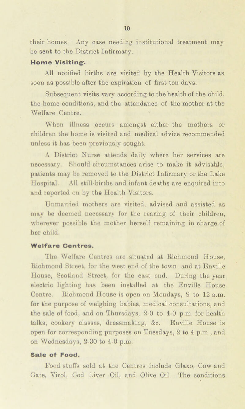 their homes Any case needing institutional treatment may be sent to the District Infirmary. Home Visiting. All notified births are visited by the Health Visitors as soon as possible after the expiration of first ten days. Subsequent visits vary according to the health of the child, the home conditions, and the attendance of the mother at the Welfare Centre. When illness occurs amongst either the mothers or children the home is visited and medical advice recommended unless it has been previously sought. A District Nurse attends daily where her services are necessary. Should circumstances arise to make it advisable, patients may he removed to the District Infirmary or the Lake Hospital. All still-births and infant deaths are enquired into and reported on by the Health Visitors. Unmarried mothers are visited, advised and assisted as may ho deemed necessary for the rearing of their children, wherever possible the mother herself remaining in charge of her child. Welfare Centres. The Welfare Centres are situated at Richmond House, Richmond Street, for the west end of the town, and at Enville House, Scotland Street, for the east end. During the year electric lighting has been installed at the Enville House Centre. Richmond House is open on Mondays, 9 to 12 a.m. for the purpose of weighing babies, medical consultations, and the sale of food, and on Thursdays, 2-0 to 4-0 p.m. for health talks, cookery classes, dressmaking, &c. Enville House is open for corresponding purposes on Tuesdays, 2 to 4 p.rn , and on Wednesdays, 2-30 to 4-0 p.m. Sale of Food, Food stuffs sold at the Centres include Glaxo, Cow and Gate, Virol, God Giver Oil, and Olive Oil. The conditions