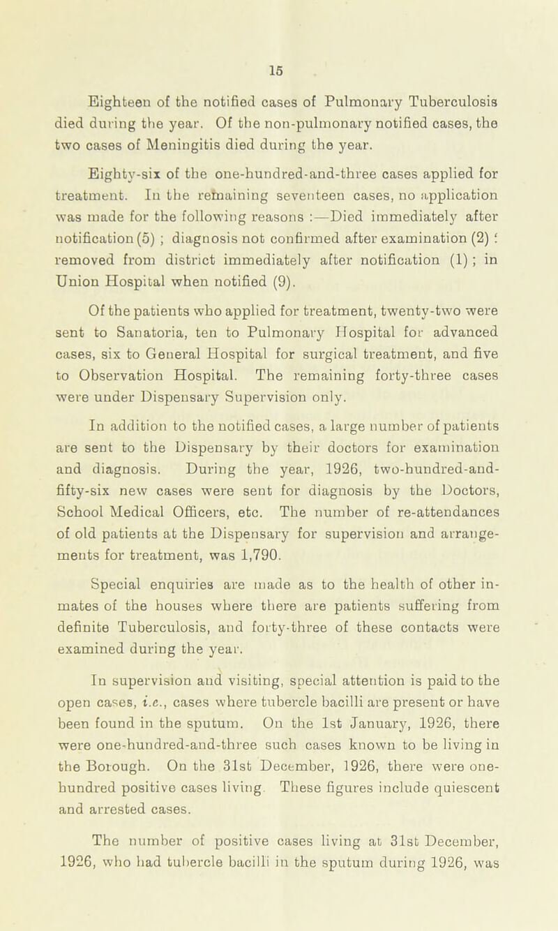Eighteen of the notified cases of Pulmonary Tuberculosis died during the year. Of the non-pulmonary notified cases, the two cases of Meningitis died during the year. Eighty-six of the one-hundred-and-three cases applied for treatment. In the remaining seventeen cases, no application was made for the following reasons Died immediately after notification (o) ; diagnosis not confirmed after examination (2) i removed from district immediately after notification (1) ; in Union Hospital when notified (9). Of the patients who applied for treatment, twenty-two were sent to Sanatoria, ten to Pulmonary Hospital for advanced cases, six to General Hospital for surgical treatment, and five to Observation Hospital. The remaining forty-three cases were under Dispensary Supervision only. In addition to the notified cases, a large number of patients are sent to the Dispensary by their doctors for examination and diagnosis. During the year, 1926, two-bundred-and- fifty-six new cases were sent for diagnosis by the Doctors, School Medical Officers, etc. The number of re-attendances of old patients at the Dispensary for supervision and arrange- ments for treatment, was 1,790. Special enquiries are made as to the health of other in- mates of the houses where there are patients suffering from definite Tuberculosis, and forty-three of these contacts were examined during the year. In supervision and visiting, special attention is paid to the open cases, i.c., cases where tubercle bacilli are present or have been found in the sputum. On the 1st January, 1926, there were one-hundred-and-three such cases known to be living in the Borough. On the 31st December, 1926, there were one- hundred positive cases living These figures include quiescent and arrested cases. The number of positive cases living at, 31st December, 1926, who bad tubercle bacilli in the sputum during 1926, was