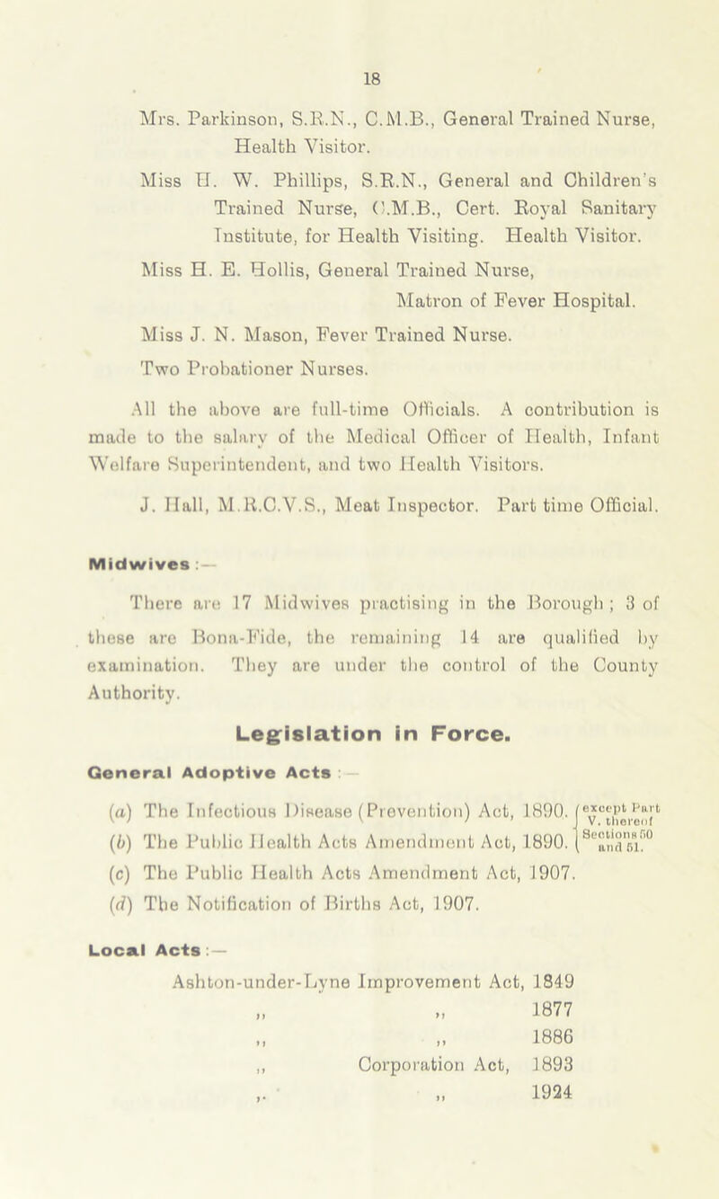 Mrs. Parkinson, S.R.N., General Trained Nurse, Health Visitor. Miss U. W. Phillips, S.R.N., General and Children’s Trained Nurse, C.M.B., Cert. Royal Sanitary Institute, for Health Visiting. Plealth Visitor. Miss H. E. Hollis, General Trained Nurse, Matron of Fever Hospital. Miss J. N. Mason, Fever Trained Nurse. Two Probationer Nurses. All the above are full-time Officials. A contribution is made to the salary of the Medical Officer of Health, Infant Welfare Superintendent, and two Health Visitors. J. Hall, M.R.C.V.S., Meat Inspector. Part time Official. Midwives There are 17 Midwives practising in the Borough; 3 of these are Bona-Fide, the remaining 14 are qualified by examination. They are under the control of the County Authority. Legislation in Force. General Adoptive Acts (a) The Infectious 1 lisease (Piovention) Act, 1890. (b) The Public Health Acts Amendment Act, 1890. (c) The Public Health Acts Amendment Act, 1907. (d) The Notification of Births Act, 1907. exccjjfc ran V.thereof Section R,ri0 iuuI f>l. Local Acts : — Ashton-under-Lyne Improvement Act, 1849 n »> i> „ 1877 „ 1886 Corporation Act, 1893 „ 1924