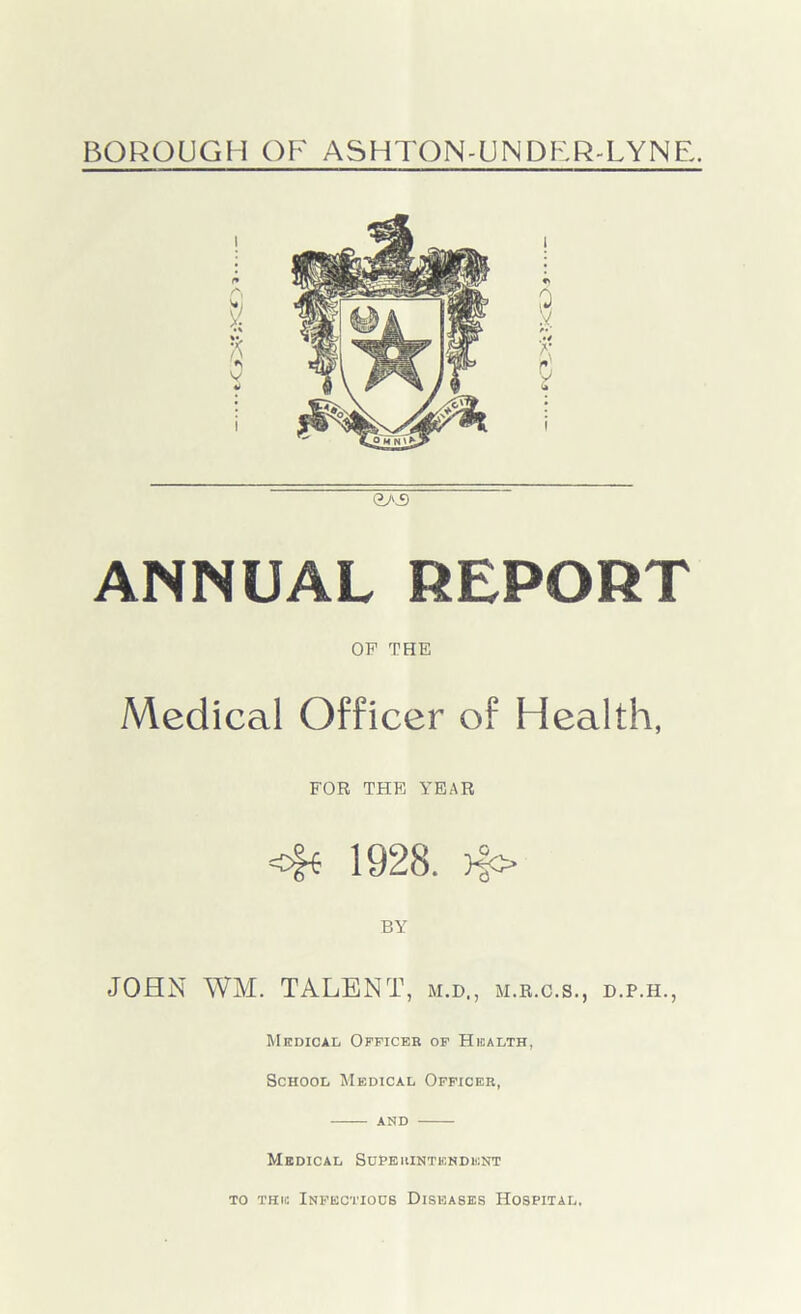 GAS ANNUAL REPORT OP THE Medical Officer of Health, FOR THE YEAR 1928. >§o BY JOHN WM. TALENT, m.d,, m.r.c.s., d.p.h., Medical Officer of Health, School Medical Officer, and Medical Superintendent