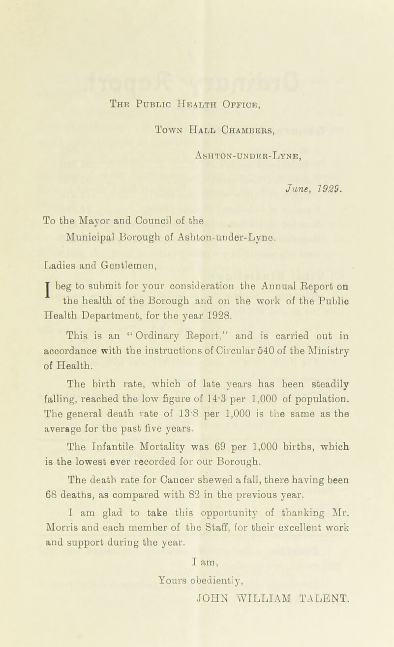 The Public Health Office Town Hall Chambers, Ashton-under-Lyne, June, 1929. To tbe Mayor and Council of the Municipal Borough of Ashton-under-Lyne. Ladies and Gentlemen, J beg to submit for your consideration the Annual Report on the health of the Borough and on the work of the Public Health Department, for the year 1928. This is an “ Ordinary Report,” and is carried out in accordance with the instnictions of Circular 540 of the Ministry of Health. The birth rate, which of late years has been steadily falling, reached the low figure of 14-3 per 1,000 of population. The general death rate of 13 8 per 1,000 is the same as the average for the past five years. The Infantile Mortality was 69 per 1,000 births, which is the lowest ever recorded for our Borough. The death rate for Cancer shewed a fall, there having been 68 deaths, as compared with 82 in the previous year. I am glad to take this opportunity of thanking Mr. Morris and each member of the Staff, for their excellent work and support during the year. I am, Yours obediently, JOHN WILLIAM TALENT.
