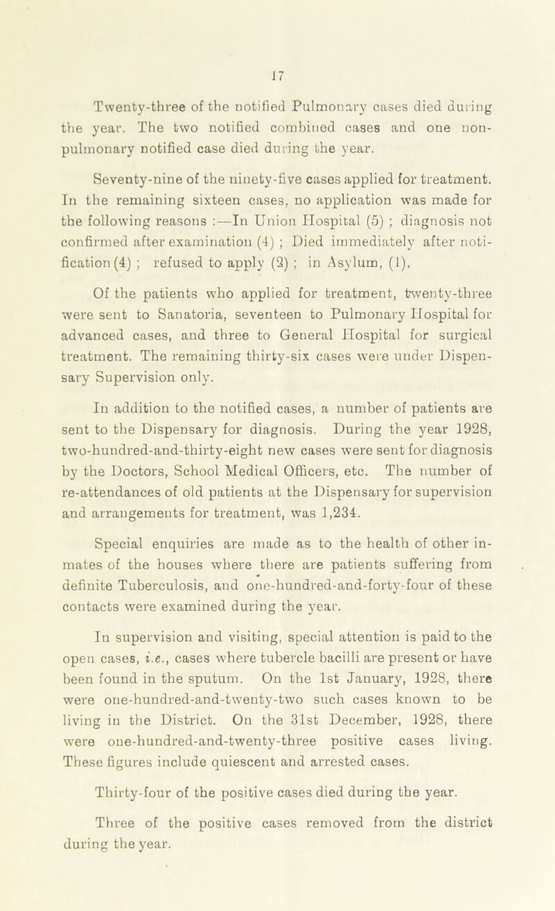 Twenty-three of the notified Pulmonary cases died during the year. The two notified combined cases and one uon- pulmonary notified case died during the year. Seventy-nine of the ninety-five cases applied for treatment. In the remaining sixteen cases, no application was made for the following reasons -In Union Hospital (5) ; diagnosis not confirmed after examination (4) ; Died immediately after noti- fication (4) ; refused to apply (2) ; in Asylum, (1), Of the patients who applied for treatment, twenty-three were sent to Sanatoria, seventeen to Pulmonary Hospital for advanced cases, and three to General Hospital for surgical treatment. The remaining thirty-six cases were under Dispen- sary Supervision only. In addition to the notified cases, a number of patients are sent to the Dispensary for diagnosis. During the year 1928, two-hundred-and-thirty-eight new cases were sent for diagnosis by the Doctors, School Medical Officers, etc. The number of re-attendances of old patients at the Dispensary for supervision and arrangements for treatment, was 1,234. Special enquiries are made as to the health of other in- mates of the houses where there are patients suffering from definite Tuberculosis, and one-hundred-and-forty-four of these contacts were examined during the year. In supervision and visiting, special attention is paid to the open cases, i.e., cases where tubercle bacilli are present or have been found in the sputum. On the 1st January, 1928, there were one-hundred-and-twenty-two such cases known to be living in the District. On the 31st December, 1928, there were one-hundred-and-twenty-three positive cases living. These figures include quiescent and arrested cases. Thirty-four of the positive cases died during the year. Three of the positive cases removed from the district during the year.