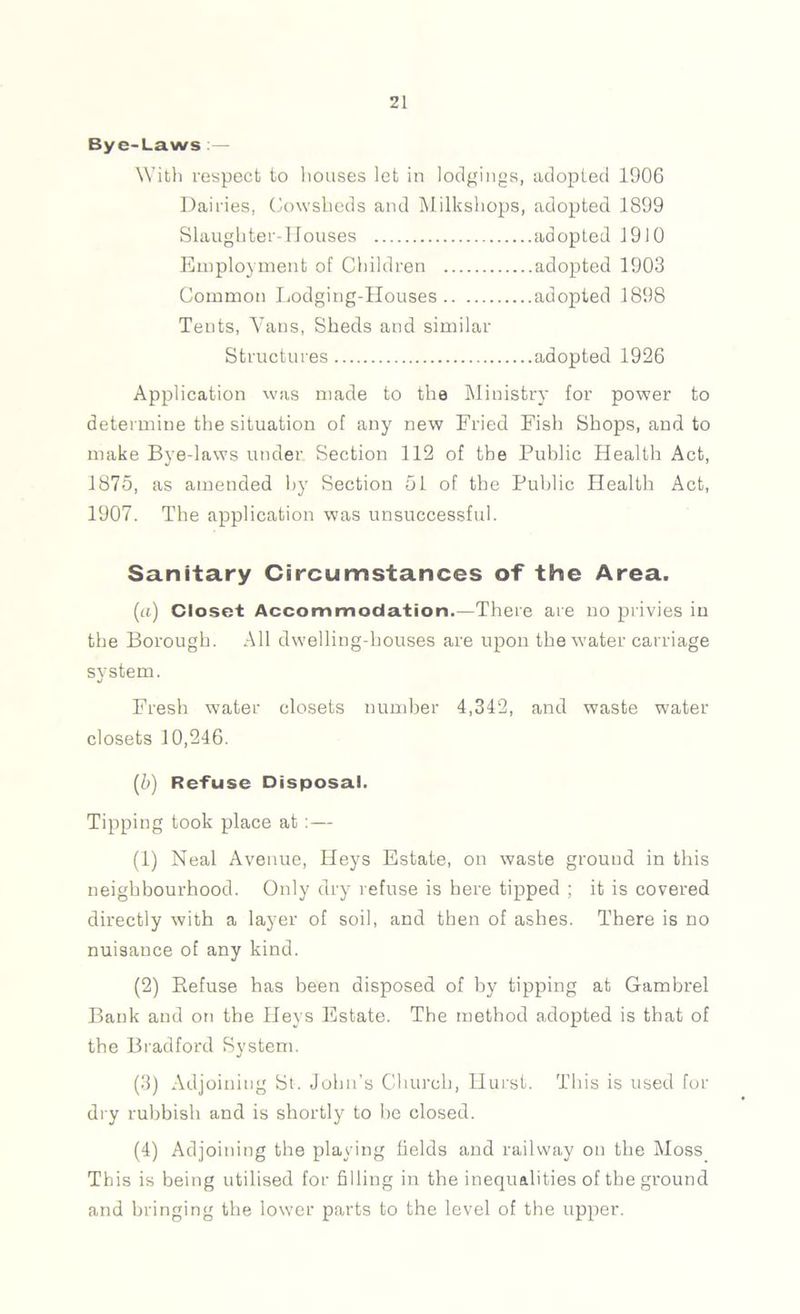 Bye-Laws .— With respect to liouses let in lodgings, adopted 1906 Dairies, Cowsheds and Milkshops, adopted 1899 Slaughter-Houses adopted 1910 Employment of Children adopted 1903 Common Lodging-Houses adopted 1898 Tents, A^ans, Sheds and similar Structures adopted 1926 Application was made to the Ministry for power to determine the situation of any new Fried Fish Shops, and to make Bye-laws under Section 112 of the Public Health Act, 1875, as amended by Section 51 of the Public Health Act, 1907. The application was unsuccessful. Sanitary Circumstances of the Area. (a) Closet Accommodation.—There are no privies in the Borough. All dwelling-houses are upon the water carriage system. Fresh water closets number 4,342, and waste water closets 10,246. (b) Refuse Disposal. Tipping took place at :— (1) Neal Avenue, Heys Estate, on waste ground in this neighbourhood. Only dry refuse is here tipped ; it is covered directly with a layer of soil, and then of ashes. There is no nuisance of any kind. (2) Refuse has been disposed of by tipping at Gambrel Bank and on the Heys Estate. The method adopted is that of the Bradford System. (3) Adjoining St. John’s Church, Hurst. This is used for dry rubbish and is shortly to be closed. (4) Adjoining the playing fields and railway on the Moss This is being utilised for filling in the inequalities of the ground and bringing the lower parts to the level of the upper.