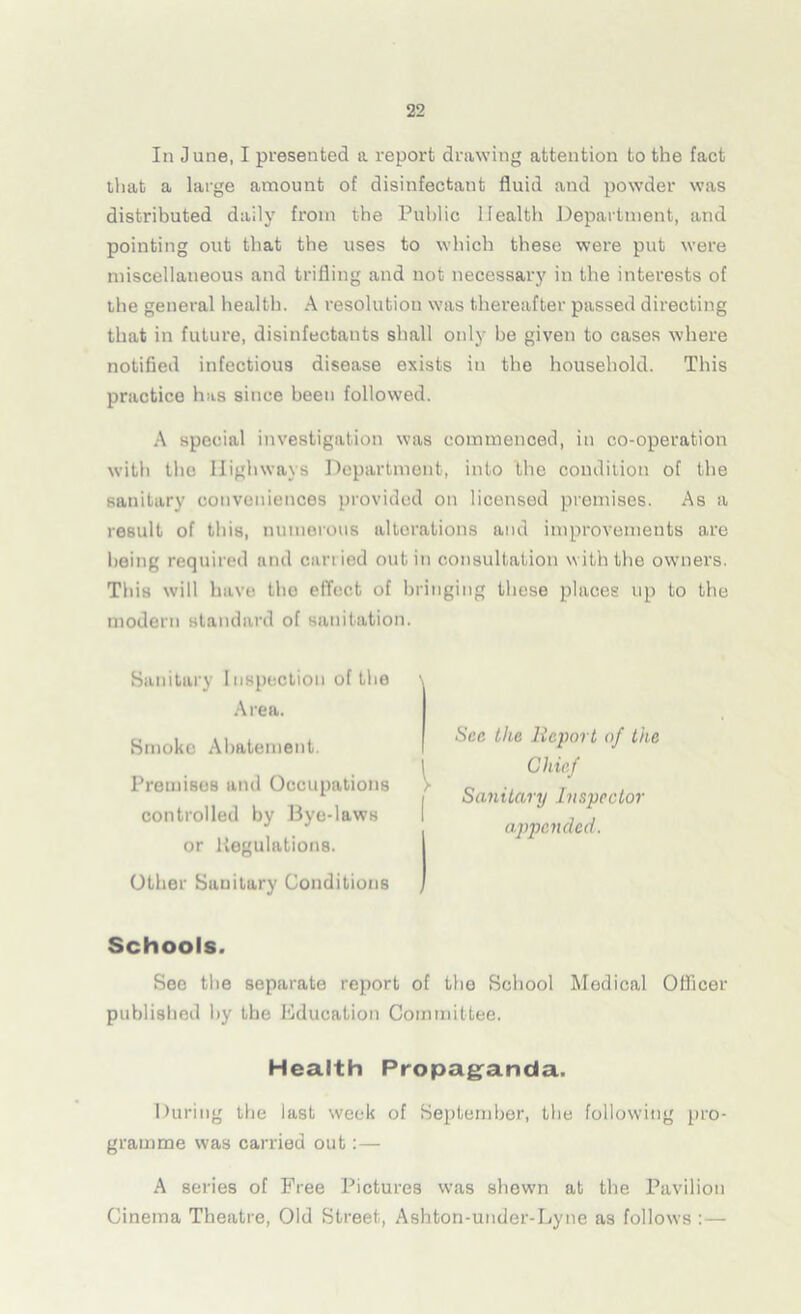 In June, I presented a report drawing attention to the fact that a large amount of disinfectant fluid and powder was distributed daily from the Public Health Department, and pointing out that the uses to which these were put were miscellaneous and trifling and not necessary in the interests of the general health. A resolution was thereafter passed directing that in future, disinfectants shall only he given to cases where notified infectious disease exists in the household. This practice has since been followed. A special investigation was commenced, in co-operation with the Highways Department, into the condition of the sanitary conveniences provided on licensed premises. As a result of this, numerous alterations and improvements are being required and carried out in consultation with the owners. This will have the effect of bringing these places up to the modern standard of sanitation. Sanitary Inspection of the Area. Smoke Abatement. Premises and Occupations controlled by Bye-laws or liegulations. Other Sanitary Conditions Sec the Report of the Chief Sanitary Inspector appended. Schools. See the separate report of the School Medical Officer published by the Education Committee. Health Propaganda. During the last week of September, the following pro- gramme was carried out:— A series of Free Pictures was shewn at the Pavilion Cinema Theatre, Old Street, Ashton-under-Lyne as follows :—
