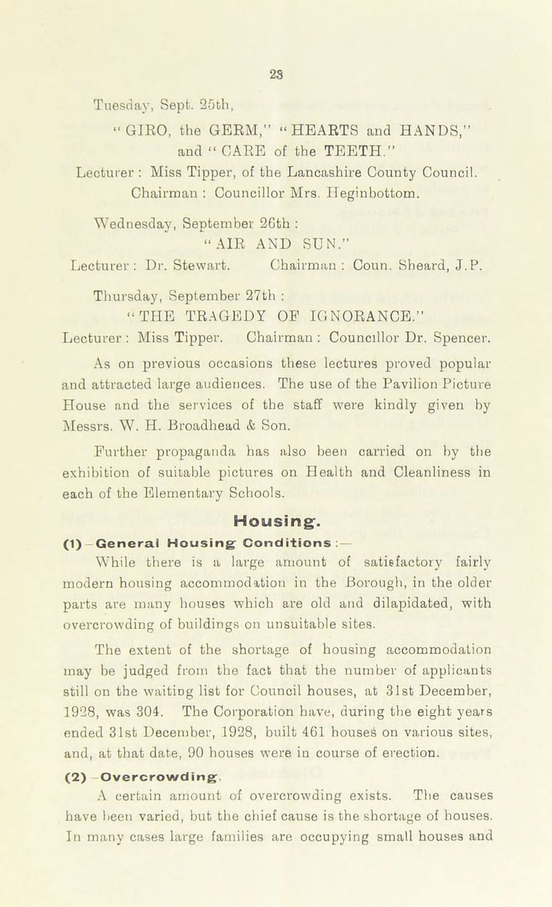 2S Tuesday, Sept. 25th, “GIRO, the GERM,” “HEARTS and HANDS,” and “ CARE of the TEETH.” Lecturer : Miss Tipper, of the Lancashire County Council. Chairman : Councillor Mrs. Heginbottom. Wednesday, September 26th : “AIR AND SUN.” Lecturer: Dr. Stewart. Chairman: Coun. Sheard, J.P. Thursday, September 27th : “THE TRAGEDY OF IGNORANCE.” Lecturer : Miss Tipper. Chairman : Councillor Dr. Spencer. As on previous occasions these lectures proved popular and attracted large audiences. The use of the Pavilion Picture House and the services of the staff were kindly given by Messrs. W. H. Broadhead & Son. Further propaganda has also been carried on by the exhibition of suitable pictures on Health and Cleanliness in each of the Elementary Schools. Housing:. (1) General Housing Conditions : While there is a large amount of satisfactory fairly modern housing accommodation in the Borough, in the older parts are many houses which are old and dilapidated, with overcrowding of buildings on unsuitable sites. The extent of the shortage of housing accommodation may be judged from the fact that the number of applicants still on the waiting list for Council houses, at 31st December, 1928, was 304. The Corporation have, during the eight years ended 31st December, 1928, built 461 houses on various sites, and, at that date, 90 houses were in course of erection. (2) Overcrowding. A certain amount of overcrowding exists. The causes have been varied, but the chief cause is the shortage of houses. In many cases large families are occupying small houses and