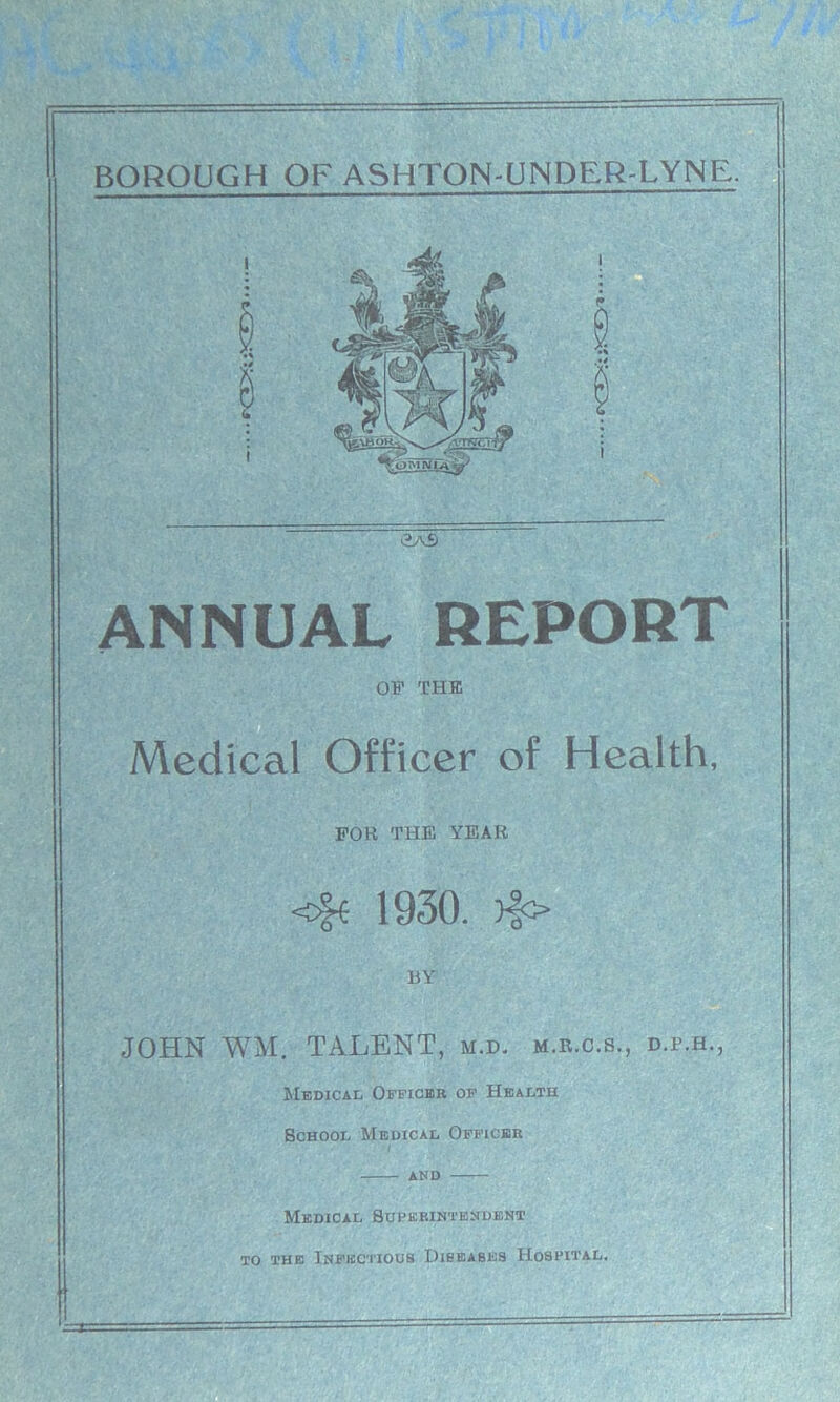 >2aS ANNUAL REPORT OF THE Medical Officer of Health, FOR THE YEAR <£e 1930. >fo BY JOHN WM. TALENT, m.d. m.r.c.s., d.p.h., Medical Officer of Health School Medical Officer and Medical Superintendent to the Infectious Diseases Hospital.