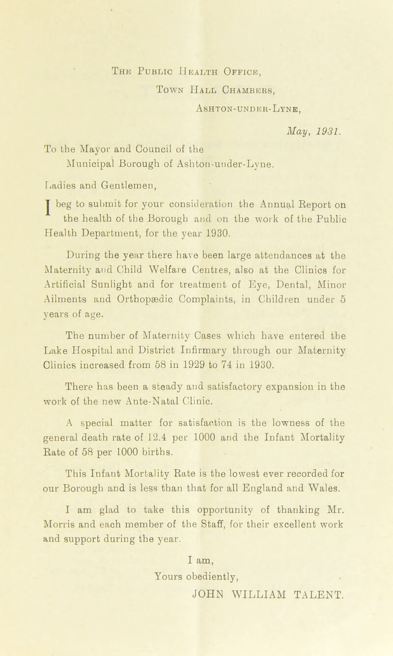 The Public Health Office, Town Hall Chambers, Ashton-undhr-Lyne, May, 1931. To the Mayor and Council of the Municipal Borough of Ashton-under-Lyne. Ladies and Gentlemen, J beg to submit for your consideration the Annual Report on the health of the Borough and on the work of the Public Health Department, for the year 1930. During the year there have been large attendances at the Maternity and Child Welfare Centres, also at the Clinics for Artificial Sunlight and for treatment of Eye, Dental, Minor Ailments and Orthopaedic Complaints, in Children under 5 years of age. The number of Maternity Cases which have entered the Lake Hospital and District Infirmary through our Maternity Clinics increased from 58 in 1929 to 74 in 1930. There has been a steady and satisfactory expansion in the work of the new Ante-Natal Clinic. A special matter for satisfaction is the lowness of the general death rate of 12.4 per 1000 and the Infant Mortality Rate of 58 per 1000 births. This Infant Mortality Rate is the lowest ever recorded for our Borough and is less than that for all England and Wales. I am glad to take this opportunity of thanking Mr. Morris and each member of the Staff, for their excellent work and support during the year. I am, Yours obediently, JOHN WILLIAM TALENT.