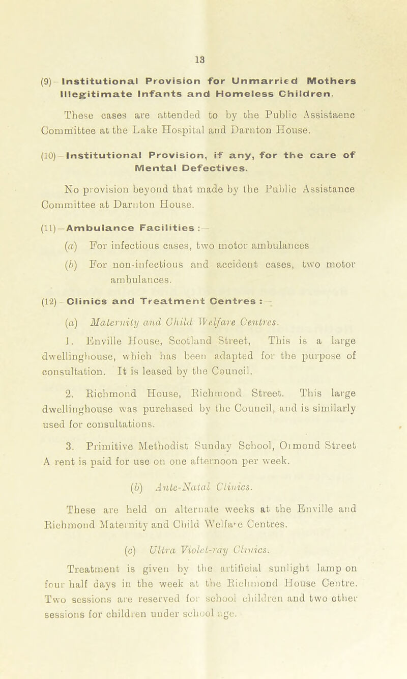 (9) Institutional Provision for Unmarried Mothers Illegitimate Infants and Homeless Children. These cases are attended to by the Public Assistaenc Committee at the Lake Hospital and Darnton House. (10) Institutional Provision, if any, for the care of Mental Defectives. No provision beyond that made by the Public Assistance Committee at Darnton House. (11) —Ambulance Facilities (a) For infectious cases, two motor ambulances (!>) For non-infectious and accident cases, two motor ambulances. (12) Clinics and Treatment Centres : — (a) Maternity and Child Welfare Centres. J. Enville House, Scotland Street, This is a large dwellinghouse, which has been adapted for the purpose of consultation. It is leased by the Council. 2. Richmond House, Richmond Street. This large dwellinghouse was purchased by the Council, and is similarly used for consultations. 3. Primitive Methodist Sunday School, Oimond Street A rent is paid for use on one afternoon per week. (h) Ante-Natal Clinics. These are held on alternate weeks at the Enville and Richmond Maternity and Child Welfare Centres. (c) Ultra Vu)lel-ray Clinics. Treatment is given by the artificial sunlight lamp on four half days in the week at the Richmond House Centre. Two sessions are reserved for school children and two other sessions for children under school age.