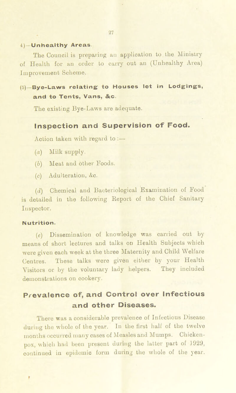 i) — Unhealthy Areas The Council is preparing an application to the Ministry of Health for an order to carry out an (Unhealthy Area) Improvement Scheme. (5) —Bye-Laws relating to Houses let in Lodgings, and to Tents, Vans, &c. The existing Bye-Laws are adequate. Inspection and Supervision of Food. Action taken with regard to (а) Milk supply. (б) Meat and other Foods. (c) Adulteration, &c. (d) Chemical and Bacteriological Examination of Food is detailed in the following Report of the Chief Sanitary Inspector. Nutrition. (,e) Dissemination of knowledge was carried out by means of short lectures and talks on Health Subjects which were given each week at the three Maternity and Child Welfare Centres. These talks were given either by your Health Visitors or by the voluntary lady helpers. They included demonstrations on cookery. Prevalence of, and Control over Infectious and other Diseases. There was a considerable prevalence of Infectious Disease during the whole of the year. In the first half of the twelve months occurred many cases of Measles and Mumps. Chicken- pox, which had been present during the latter part of 1929, continued in epidemic form during the whole of the year. »