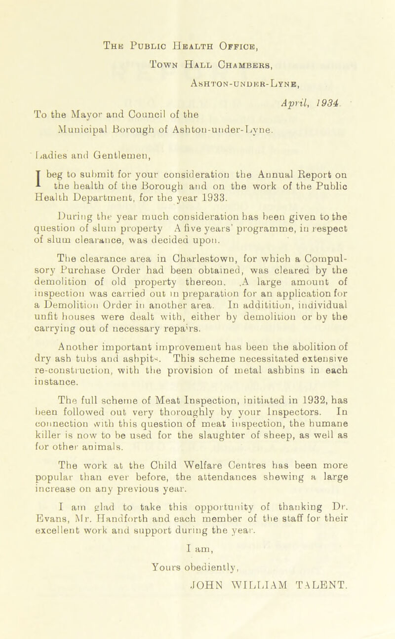 The Public Health Office Town Hall Chambers, Ashton-unuer-Lyne, To the Mayor and Council of the Municipal Borough of Ashton-under-Hyne. April, 1934 Cadies and Gentlemen, T beg to submit for your consideration the Annual Report on the health of the Borough and on the work of the Public Health Department, for the year 1933. During the year much consideration has been given to the question of slum property A five years' programme, in respect of slum clearance, was decided upon. The clearance area in Charlestown, for which a Compul- sory Purchase Order had been obtained, was cleared by the demolition of old property thereon. .A large amount of inspection was carried out in preparation for an application for a Demolition Order in another area. In addititioii, individual unfit houses were dealt with, either by demolition or by the carrying out of necessary repa'rs. Another important improvement has been the abolition of dry ash tubs and ashpit*. This scheme necessitated extensive re-construction, with the provision of metal asbbius in each instance. The full scheme of Meat Inspection, initiated in 1932, has been followed out very thoroughly by your Inspectors. In connection vvith this question of meat inspection, the humane killer is now to be used for the slaughter of sheep, as well as for other animals. The work at the Child Welfare Centres has been more popular than ever before, the attendances shewing a large increase on any previous year. I am glad to take this opportunity of thanking Dr. Evans, Mr. Handforth and each member of the staff for their excellent work and support during the year. I am, Yours obediently, .JOHN WILLIAM TALENT.