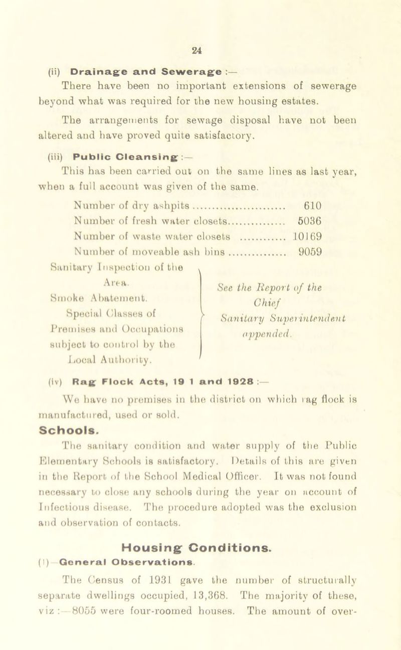 (ii) Drainage and Sewerage :— There have been no important extensions of sewerage beyond what was required for the new housing estates. The arrangements for sewage disposal have not been altered and have proved quite satisfactory. (iii) Public Cleansing : — This has been carried out on the same lines as last year, when a full account was given of the same. Number of dry ashpits 610 Number of fresh water closets 5036 Number of waste water closets 10169 Number of moveable ash bins 9059 Sanitary Inspection of the Area Smoko Abatement. Special (Hasses of Premises and Occupations subject to control by the Local Authority. Sec the Report of the Chief Sanitary Superintendent appended. (iv) Rag Flock Acts, 19 1 and 1928 ;— We have no premises in the district on which rag flock is manufactured, used or sold. Schools. The sanitary condition and water supply of the Public Elementary Schools is satisfactory. Details of this are given in the Report of the School Medical Officer. It was not found necessary to close any schools during the year on account of Infectious disease. The procedure adopted was the exclusion and observation of contacts. Housing Conditions. (I) General Observations The Census of 1931 gave the number of structurally separate dwellings occupied, 13,368. The majority of these, viz : 8055 were four-roomed houses. The amount of over-