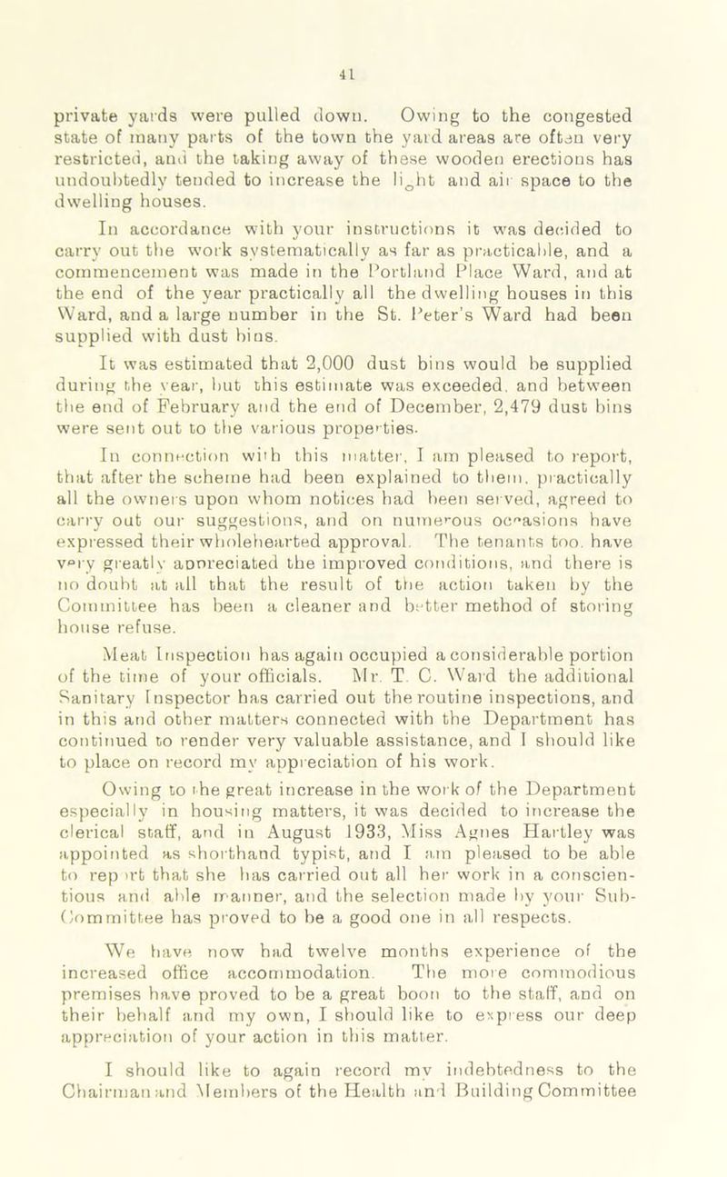private yards were pulled down. Owing to the congested state of many parts of the town the yard areas are often very restricted, and the taking away of these wooden erections has undoubtedly tended to increase the li0ht and air space to the dwelling houses. In accordance with your instructions it was decided to carry out the work systematically as far as practicable, and a commencement was made in the Portland Place Ward, and at the end of the year practically all the dwelling houses in this Ward, and a large number in the St. Peter’s Ward had been supplied with dust bins. It was estimated that 2,000 dust bins would he supplied during the year, hut this estimate was exceeded, and between the end of February and the end of December, 2,479 dust bins were sent out to the various properties- In connection with this matter, I am pleased to report, that after the scheme had been explained to them, practically all the owners upon whom notices had been served, agreed to carry out our suggestions, and on numerous occasions have expressed their wholehearted approval The tenants too have v°ry greatly aDoreciated the improved conditions, and there is no doubt at all that the result of the action taken by the Committee has been a cleaner and better method of storing house refuse. Meat Inspection has again occupied a considerable portion of the time of your officials. Mr. T C. Ward the additional Sanitary Inspector has carried out the routine inspections, and in this and other matters connected with the Department has continued to render very valuable assistance, and I should like to place on record my appreciation of his work. Owing to the great increase in the work of the Department especially in housing matters, it was decided to increase the clerical staff, and in August 1933, Miss Agnes Hartley was appointed as shorthand typist, and I am pleased to be able to rep >rt that she has carried out all her work in a conscien- tious and able manner, and the selection made by your Sub- committee has proved to be a good one in all respects. We have now had twelve months experience of the increased office accommodation The more commodious premises have proved to be a great boon to the staff, and on their behalf and my own, I should like to express our deep appreciation of your action in this matter. I should like to again record my indebtedness to the Chairman and Members of the Health and Building Committee