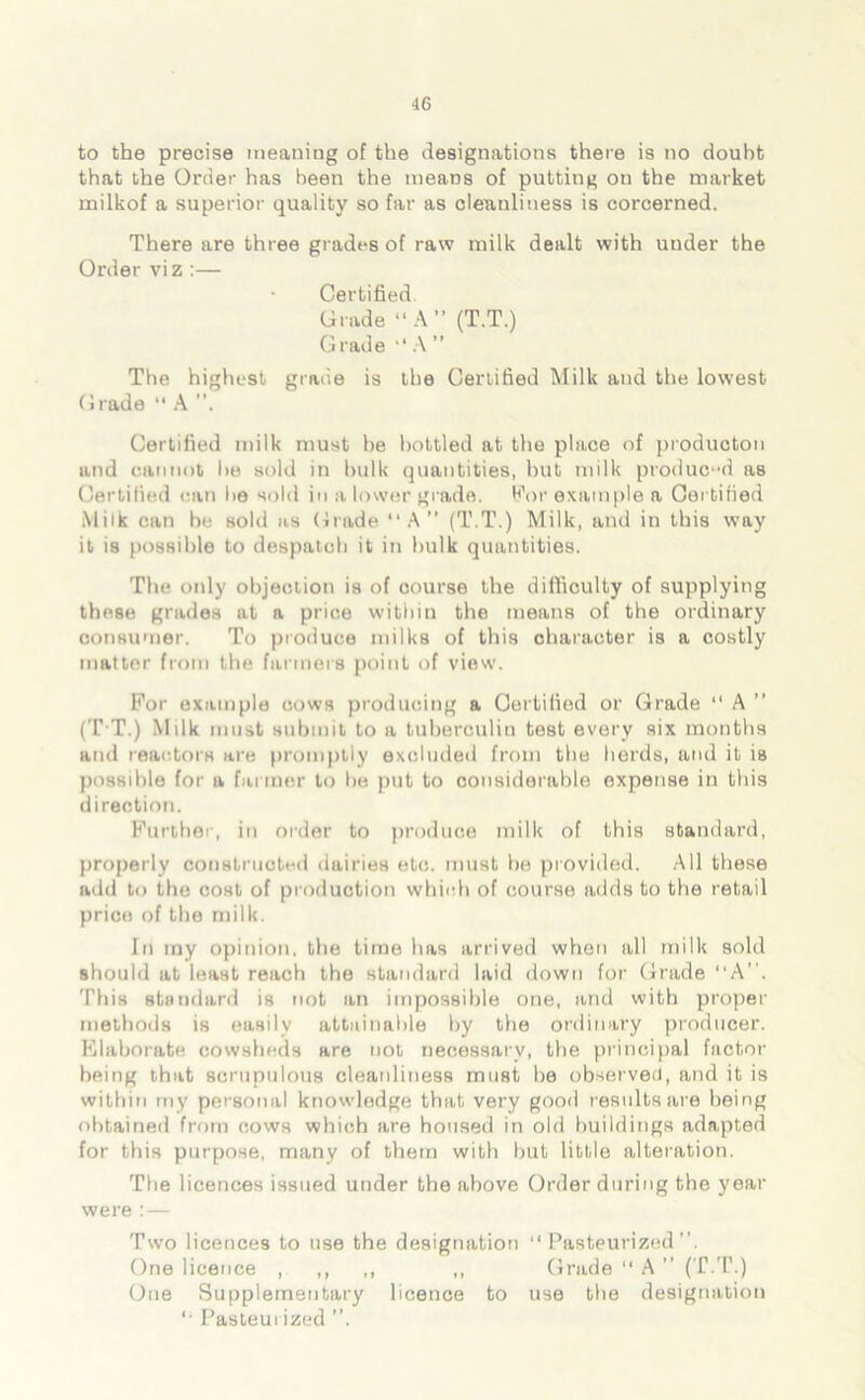 to the precise meaning of the designations there is no doubt that the Order has been the means of putting on the market milkof a superior quality so far as cleanliness is corcerned. There are three grades of raw milk dealt with uuder the Order viz :— Certified. Grade “A” (T.T.) Grade “ A ” The highest grade is the Certified Milk and the lowest Grade “ A Certified milk must he bottled at the place of producton and cannot lie sold in bulk quantities, but milk produced as Certified can he sold in a lower grade, For example a Certified Milk can be sold as Grade “A” (T.T.) Milk, and in this way it is possible to despatch it in hulk quantities. The only objection is of course the difficulty of supplying these grades at a price within the means of the ordinary consumer. To produce milks of this character is a costly matter from the farmers point of view. For example cows producing a Certified or Grade “ A ” (T T.) Milk must submit to a tuberculin test every six months and reactors are promptly excluded from the herds, and it is possible for a farmer to he put to considerable expense in this direction. Further, in order to produce milk of this standard, properly constructed dairies etc. must he provided. All these add to the cost of production which of course adds to the retail price of the milk. In my opinion, the time has arrived when all milk sold should at least reach the standard laid down for Grade “A”. This standard is not an impossible one, and with proper methods is easily attainable by the ordinary producer. Elaborate cowsheds are not necessary, the principal factor being that scrupulous cleanliness must he observed, and it is within my personal knowledge that very good results are being obtained from cows which are housed in old buildings adapted for this purpose, many of them with but little alteration. The licences issued under the above Order during the year were :— Two licences to use the designation “Pasteurized”. One licence , ,, ,, ,, Grade “ A ” (T.T.) One Supplementary licence to use the designation '• Pasteurized ”.