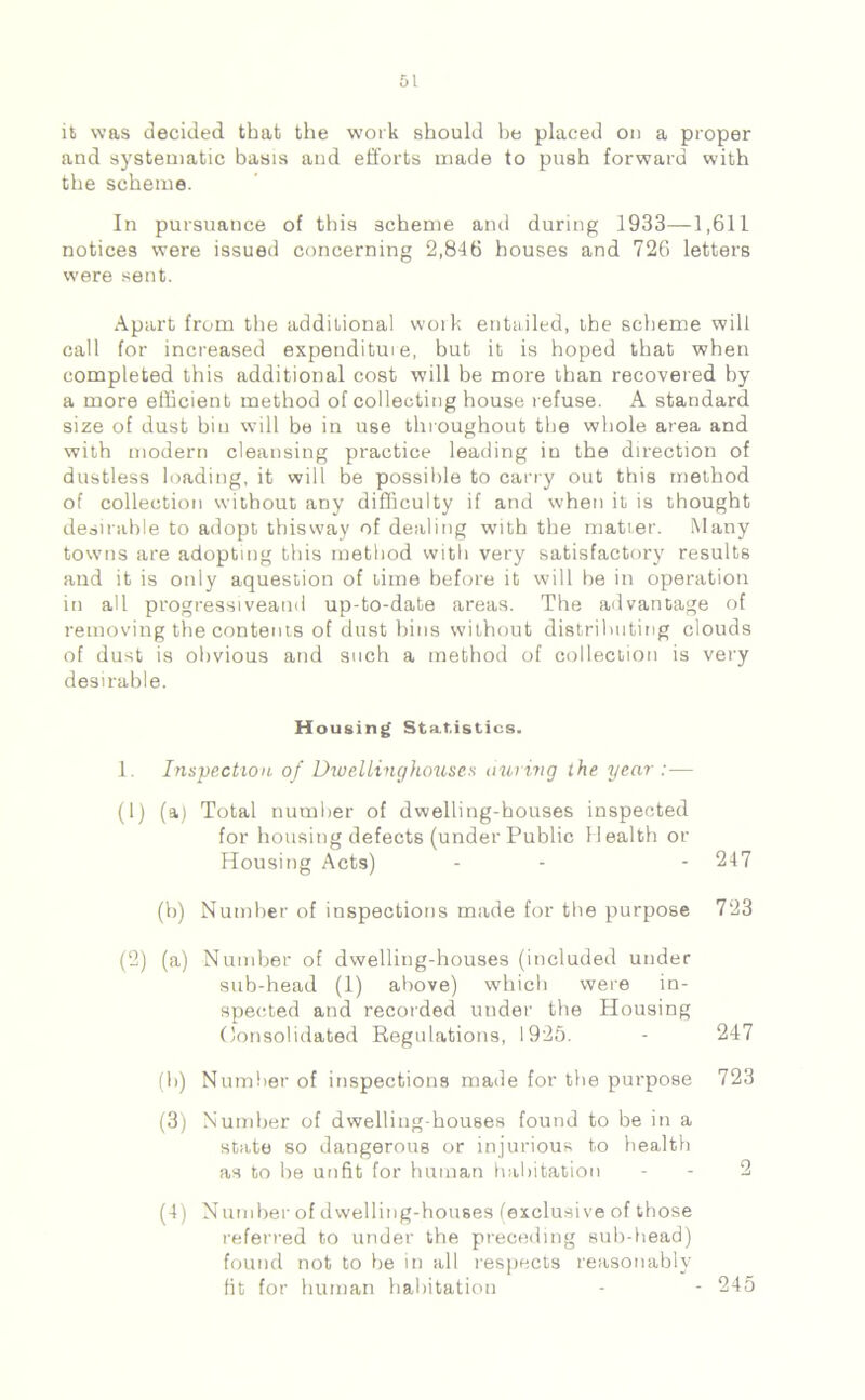 it was decided that the work should he placed on a proper and systematic basis and efforts made to push forward with the scheme. In pursuance of this scheme and during 1933—1,611 notices were issued concerning 2,846 houses and 726 letters were sent. Apart from the additional woik entailed, the scheme will call for increased expenditure, but it is hoped that when completed this additional cost will be more than recovered by a more efficient method of collecting house refuse. A standard size of dust bin will be in use throughout the whole area and with modern cleansing practice leading in the direction of dustless loading, it will be possible to carry out this method of collection without any difficulty if and when it is thought desirable to adopt thisway of dealing with the matter. Many towns are adopting this method with very satisfactory results and it is only aquestion of lime before it will be in operation in all progressiveatid up-to-date areas. The advantage of removing the contents of dust bins without distributing clouds of dust is obvious and such a method of collection is very desirable. Housing Statistics. 1. Inspection of DwelLinghouses during the year :— (1) (a) Total number of dwelling-houses inspected for housing defects (under Public Health or Housing Acts) - - - 247 (b) Number of inspections made for the purpose 723 (2) (a) Number of dwelling-houses (included under sub-head (1) above) which were in- spected and recorded under the Housing Consolidated Regulations, 1925. - 247 (b) Number of inspections made for the purpose 723 (3) Number of dwelliug-houses found to be in a state so dangerous or injurious to health as to be unfit for human habitation (4) Number of dwelling-houses (exclusive of those referred to under the preceding sub-head) found not to he in all respects reasonably fit for human habitation 245