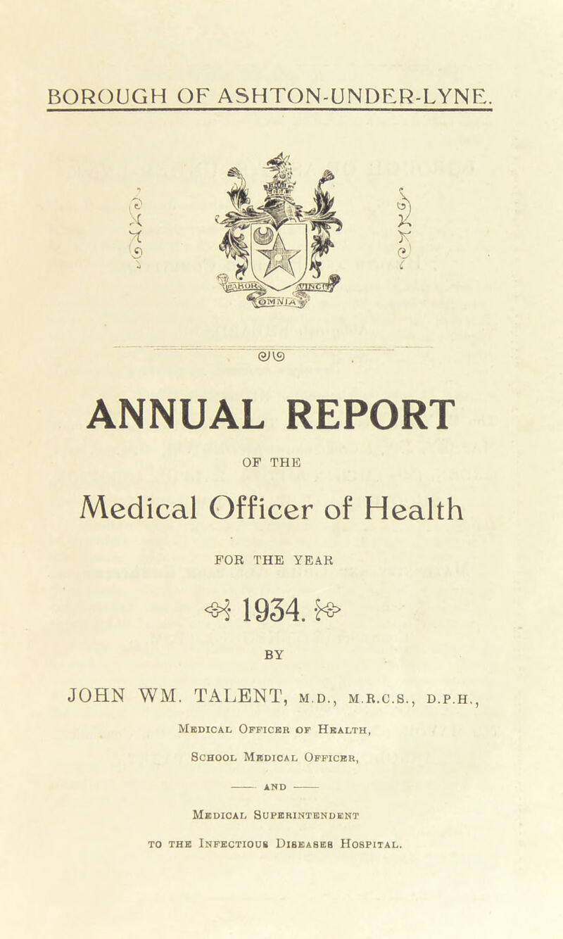 aus ANNUAL REPORT OF THE Medical Officer of Health FOR THE YEAR <H 1934. fs> BY JOHN WM. TALENT, m.d., m.r.c.s., d.p.h., Medical Officer of Health, School Medical Officer, and Medical Superintendent