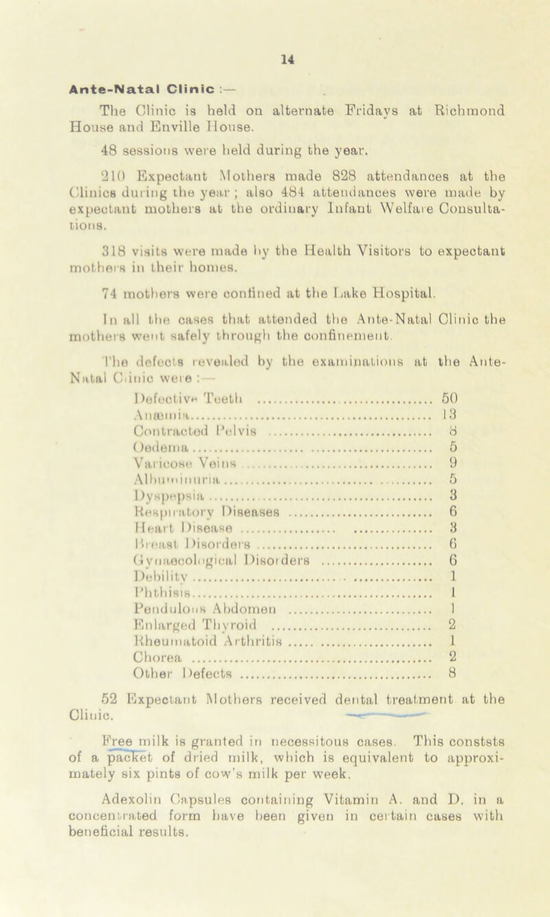 Ante-Natal Clinic The Clinic is held on alternate Fridays at Richmond House and Enville House. 48 sessions were held during the year. 210 Expectant Mothers made 828 attendances at the Clinics during the year; also 484 attendances were made by expectant mothers at the ordinary Infant Welfare Consulta- tions. 318 visits were made hy the Health Visitors to expectant mothers in their homes. 74 mothers were confined at the Lake Hospital. In all the cases that attended the Ante-Natal Clinic the mothers went safely through the confinement. The defects revealed by the examinations at the Ante- Natal Cdnio were : — Defective Teeth 50 Antenna 13 Contracted Pelvis 8 Oedema 5 Varicose Veins 9 Albuminuria 5 Dyspepsia 3 Respiratory Diseases 6 Heart Disease 3 I4rea8t Disorders 6 Gynaecological Disorders 6 Debility 1 Phthisis 1 Pendulous Abdomen 1 Enlarged Thyroid 2 Rheumatoid Arthritis 1 Chorea 2 Other Defects 8 52 Expectant Mothers received dental treatment at the Clinic. — —' Free milk is granted in necessitous cases. This conststs of a pacliet of dried milk, which is equivalent to approxi- mately six pints of cow’s milk per week. Adexolin Capsules containing Vitamin A. and D. in a concentrated form have been given in certain cases with beneficial results.