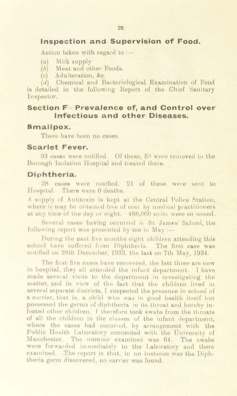 Inspection and Supervision of Food. Action taken with regard to :— (a) Milk supply (b) Meat and other Foods. (c) Adulteration, &c. (d) Chemical and Bacteriological Examination of Food is detailed in the following Report of the Chief Sanitary Inspector. Section F Prevalence of, and Control over Infectious and other Diseases. Smallpox. There have been no cases. Scarlet Fever. 93 cases were notified. Of these, 59 were removed to the Borough Isolation Hospital and treated there. Diphtheria. 38 cases were notified. 2i of these were sent to Hospital. There were 0 deaths. A supply of Antitoxin is kept at the Central Police Station, where it. may he obtained free of cost by medical practitioners at any time of the day or night. 488,000 units were so issued. Several cases having occurred in St James’ School, the following report was presented by me in May:— During the nasi five months eight children attending this school have suffered from Diphtheria. The first case was notified on 28th December, 1933, the last on 7th May, 1934. The first, five cases have recovered, the last three are now in hospital, they all attended the infant department. 1 have made several visits to the department in investigating the matter, and in view of the fact that the children lived in several separate districts, I suspected the presence in school of a carrier, that is, a child who was in good health itself hut possessed the germs of diphtheria in its throat and hereby in- fected other children. I therefore took swabs from the throats of all the children in the classes of the infant department, where the cases had occurred, by arrangement with the Public Health Laboratory connected with the University of Manchester. The riumoer examined was 64. The swabs were forwarded immediately to the Laboratory and there examined. The report is that, in no instance was the Diph- theria germ discovered, no carrier was found.