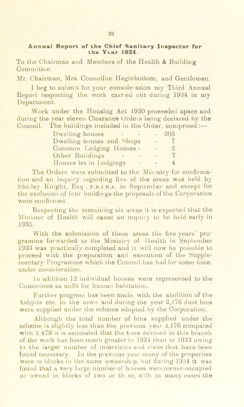 Annual Report of the Chief Sanitary Inspector for the Year 1934. To the Chairman and Members of the Health & Building Committee. Mr. Chairman, Mrs. Councillor Heginbottom, and Gentlemen. 1 beg to submit for your consideration my Third Annual Report respecting the work carried out during 1934 in my Department. Work under the Housiug Act 1930 proceeded apace and during the year eleven Clearance Orders being declared by the Council. The buildings included in the Order, comprised:— Dwelling-houses ... *205 Dwelling houses and Shops - 7 Common bodging Houses- - 2 Other Buildings 7 Houses let in Lodgings - - 4 The Orders were submitted to the Ministry for confirma- tion and an inquiry regarding five of the areas was held by Shirley Knight, Esq , f.r.i.b.a. in September and except for the exclusion of four buildings the proposals of the Corporation were confirmed. Respecting the remaining six areas it is expected that the Minister of Health will cause an inquiry to be held early in 1935. With the submission of these areas the five years’ pro gramme forwarded to the Ministry of Health in September 1933 was practically completed and it will now be possible to proceed with the preparation and execution of the Supple- mentary Programme which the Council has had for some time, under consideration. In addition 12 individual houses were represented to the Committee as unfit for human habitation. Further progress has been made with the abolition of the Ashpits etc. in the town and during the year 2,176 dust bins were supplied under the scheme adopted by the Corporation. Although the total number of bin3 supplied under the scheme is slightly less than the previous year 4,176 compared with 2.479 it is estimated that the time devoted to this branch of the work has been much greater in 1934 than in 1933 owing to the larger number of interviews and visits that have been found necessary. In the previous year many of the properties were in blocks in the same ownership, but during 1934 it was found that a very Urge number of houses were owner-occupied or owned in blocks of two or th ee, with in many cases the