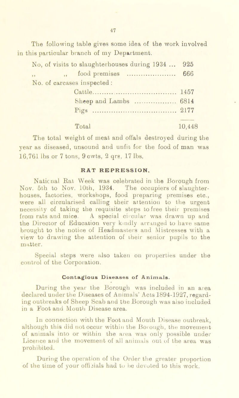 The following table gives some idea of the work involved in this particular branch of my Department. No, of visits to slaughterhouses during 1934 ... 925 ,, ,, food premises 666 No. of carcases inspected: Cattle 1457 Sheep and Lambs 6814 Pigs 2177 Total 10,448 The total weight of meat and offals destroyed during the year as diseased, unsound and unfit for the food of man was 16,761 lbs or 7 tons, 9cwts, 2 qrs, 17 lbs. RAT REPRESSION. National Rat Week was celebrated in the Borough from Nov. 5th to Nov. 10th, 1934. The occupiers of slaughter- houses, factories, workshops, food preparing premises etc., were all circularised calling their attention to the urgent necessity of taking the requisite steps to free their premises from rats and mice. A special circular was drawn up and the Director of Education very kindly arranged to have same brought to the notice of Headmasters and Mistresses with a view to drawing the attention of their senior pupils to the matter. Special steps were also taken on properties under the control of the Corporation. Contagious Diseases of Animals. During the year the Borough was included in an area declared under the Diseases of Animals’ Acts 1894-1927, regard- ing outbreaks of Sheep Scab and the Borough was also included in a Foot and Mouth Disease area. In connection with the Foot and Mouth Disease outbreak, although this did not occur within the Borough, the movement of animals into or within the area was only possible under Licence and the movement of all animals out of the area was prohibited. During the operation of the Order the greater proportion of the time of your officials had to lie devoted to this work.