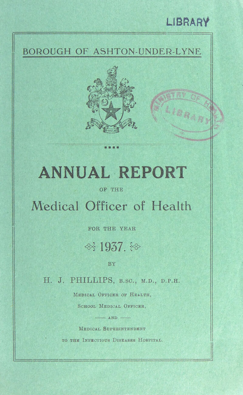 LIBRARY* BOROUGH OF ASHTON-UNDER-LYNE ■ ■ ■ ■ ANNUAL REPORT OF THE Medical Officer of Health FOR THE YEAR <8*; 1937. f8> BY H. J. PHILLIPS, B.SC., M.D., D.P.H. Medical Officer of Health, School Medical Officer, and Medical Superintendent