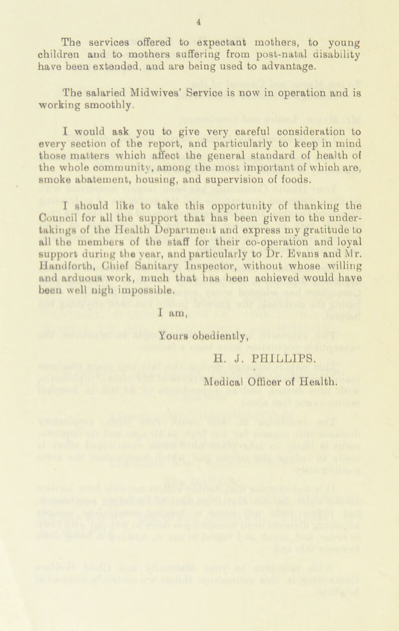 The services offered to expectant mothers, to young children and to mothers suffering from post-natal disability have been extended, aud are being used to advantage. The salaried Midwives’ Service is now in operation and is working smoothly. I would ask you to give very careful consideration to every section of the report, and particularly to keep in mind those matters which affect the general standard of health of the whole community, among the most important of which are., smoke abatement, housing, and supervision of foods. I should like to take this opportunity of thanking the Council for all the support that has been given to the under- takings of the Health Department and express my gratitude to all the members of the staff for their co-operation and loyal support during the year, and particularly to Dr, Evans and hir. Handforth, Chief Sanitary Inspector, without whose willing and arduous work, much that has been achieved would have been well nigh impossible. I am, You is obediently, H. J. PHILLIPS. Modical Officer of Health.