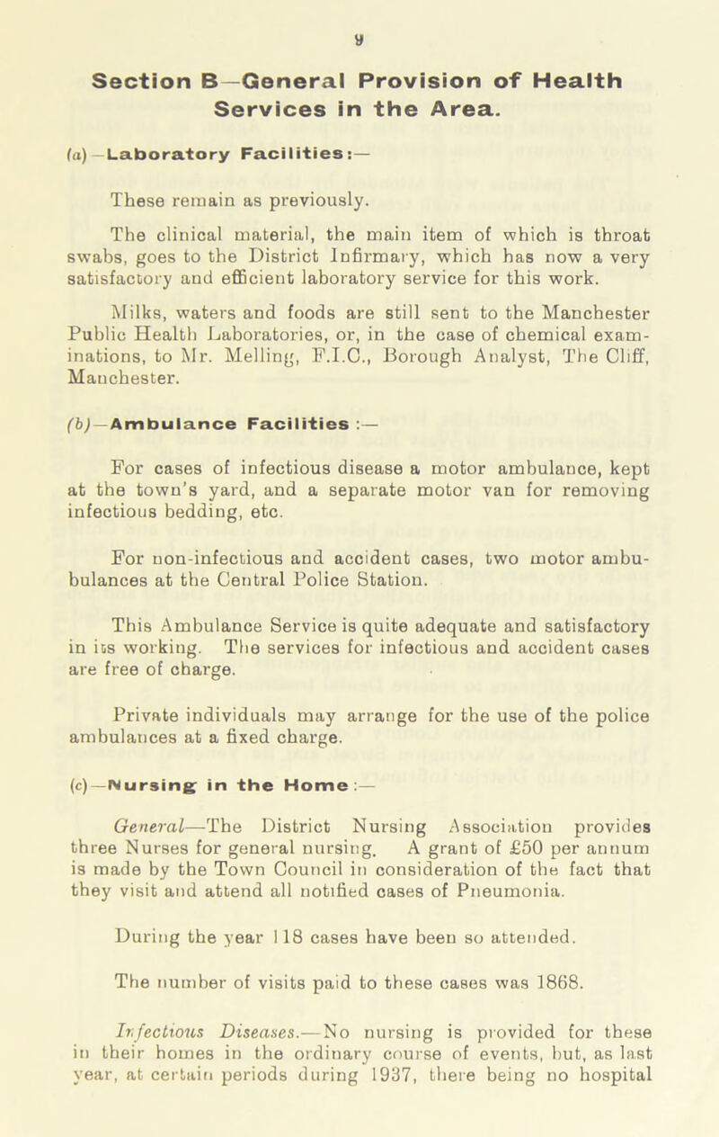 tf Section B—General Provision of Health Services in the Area. (a) —Laboratory Facilities:— These remain as previously. The clinical material, the main item of which is throat swabs, goes to the District Infirmary, which has now a very satisfactory and efficient laboratory service for this work. Milks, waters and foods are still sent to the Manchester Public Health Laboratories, or, in the case of chemical exam- inations, to Mr. Melling, F.I.C., Borough Analyst, The Cliff, Manchester. (b) —Ambulance Facilities :— For cases of infectious disease a motor ambulance, kept at the town’s yard, and a separate motor van for removing infectious bedding, etc. For non-infectious and accident cases, two motor ambu- bulances at the Central Police Station. This Ambulance Service is quite adequate and satisfactory in ios working. The services for infectious and accident cases are free of charge. Private individuals may arrange for the use of the police ambulances at a fixed charge. (c) —Nursing in the Home:— General—The District Nursing Association provides three Nurses for general nursing. A grant of £50 per annum is made by the Town Council in consideration of the fact that they visit and attend all notified cases of Pneumonia. During the year 118 cases have been so attended. The number of visits paid to these cases was 1868. Ir.fectious Diseases.—No nursing is provided for these in their homes in the ordinary course of events, but, as last year, at certain periods during 1937, there being no hospital