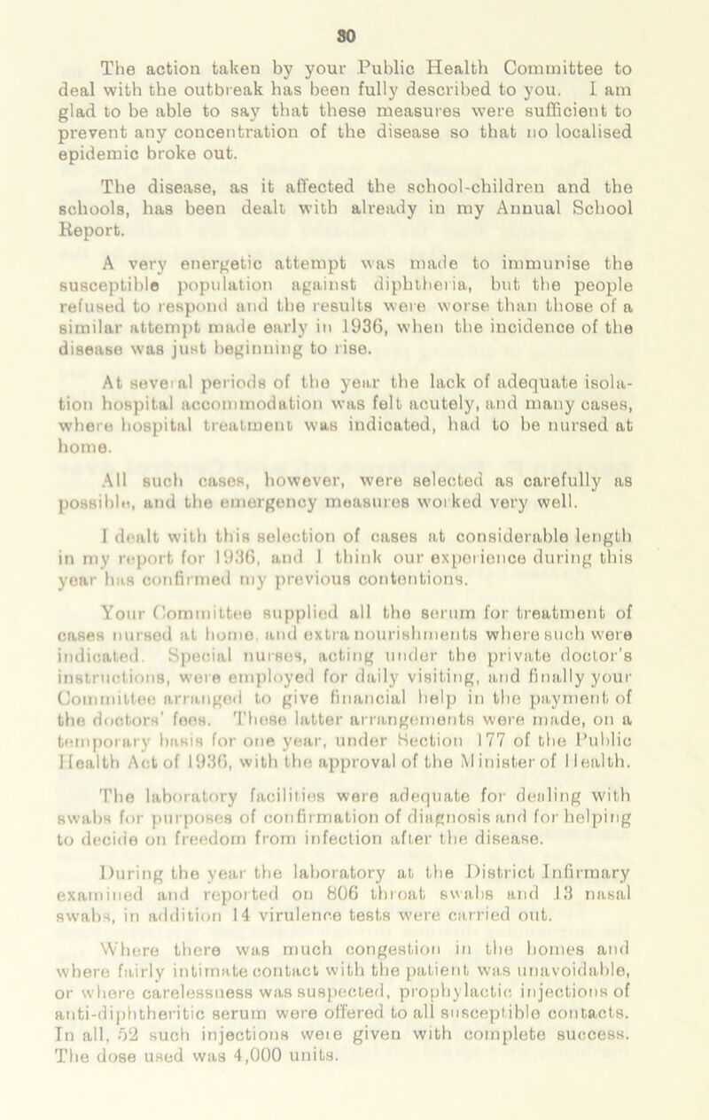 so The action taken by your Public Health Committee to deal with the outbreak has been fully described to you. I am glad to be able to say that these measures were sufficient to prevent any concentration of the disease so that no localised epidemic broke out. The disease, as it affected the school-children and the schools, has been dealt with already in my Annual School Report. A very energetic attempt was made to immunise the susceptible population against diphtheria, but the people refused to respond and the results were worse than those of a similar attempt made early in 1936, when the incidence of the disease was just beginning to rise. At several periods of the year the lack of adequate isola- tion hospital accommodation was felt acutely, and many cases, where hospital treatment was indicated, had to be nursed at home. All such cases, however, were selected as carefully as possible, and the emergency measures worked very well. I dealt with this selection of cases at considerable length in my report for 1936, and I think our experience during this year has confirmed my previous contentions. Your Committee supplied all the serum for treatment of cases nursed at homo, and extra nourishments where such were indicated Special nurses, acting under the private doctor’s instructions, were employed for daily visiting, and finally your Committee arranged to give financial help in the payment of the doctors’ fees. These latter arrangements were made, on a temporary basis for one year, under Section 177 of the Public Health Act of 1936, with the approval of the Minister of Health. The laboratory facilities were adequate for dealing with swabs for purposes of confirmation of diagnosis and for helping to decide on freedom from infection after the disease. During the year the laboratory at the District Infirmary examined and reported on 806 throat swabs and 13 nasal swabs, in addition 14 virulence tests were carried out. Where there was much congestion in the homes and where fairly intimate contact with the patient was unavoidable, or where carelessuess was suspected, prophylactic injections of anti-diphtheritic serum were offered to all susceptible contacts. In all, 52 such injections weie given with complete success. The dose used was 4,000 units.