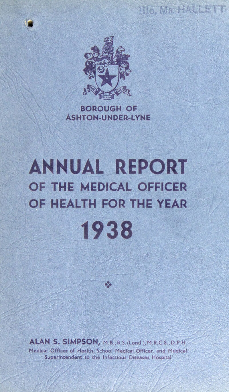 ANNUAL REPORT OF THE MEDICAL OFFICER OF HEALTH FOR THE YEAR 1938 ❖ ALAN S. SIMPSON, M.B.,B.S.(Lond ),M.R.C.S.,D.Pift/' Medical Officer of Health, School Medical Officer, and Medical Superintendent to the Infectious Diseases Hospital