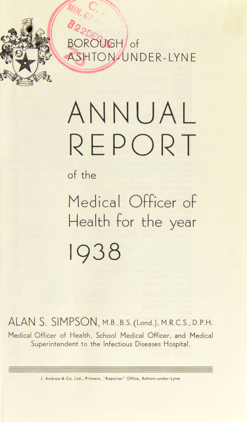 ANNUAL REPORT of the Medical Officer of Health for the year 1938 ALAN S. SIMPSON, M.B.,B.S.(Lond.),M.R.C.S.,D.P.H. Medical Officer of Health, School Medical Officer, and Medical Superintendent to the Infectious Diseases Hospital. J. Andrew & Co. Ltd., Printers, Reporter Office, Ashton-under-Lyne