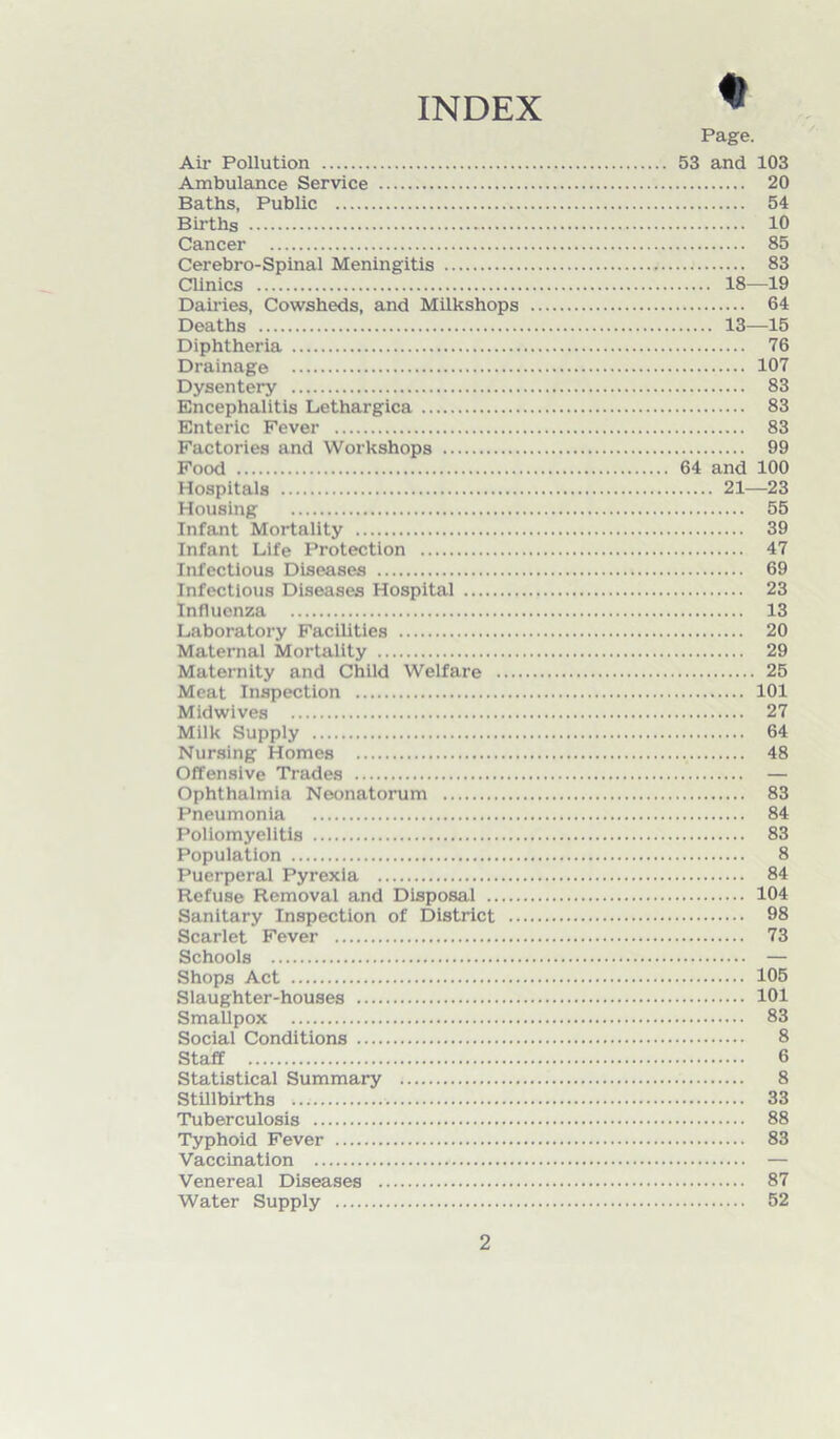 INDEX Page. Air Pollution 53 and 103 Ambulance Service 20 Baths, Public 54 Births 10 Cancer 85 Cerebro-Spinal Meningitis . 83 Clinics 18—19 Dairies, Cowsheds, and Milkshops 64 Deaths 13—15 Diphtheria 76 Drainage 107 Dysentery 83 Encephalitis Lethargica 83 Enteric Fever 83 Factories and Workshops 99 Food 64 and 100 Hospitals 21—23 Housing 55 Infant Mortality 39 Infant Life Protection 47 Infectious Diseases 69 Infectious Diseases Hospital 23 Influenza 13 Laboratory Facilities 20 Maternal Mortality 29 Maternity and Child Welfare 25 Meat Inspection 101 Midwives 27 Milk Supply 64 Nursing Homes 48 Offensive Trades — Ophthalmia Neonatorum 83 Pneumonia 84 Poliomyelitis 83 Population 8 Puerperal Pyrexia 84 Refuse Removal and Disposal 104 Sanitary Inspection of District 98 Scarlet Fever 73 Schools — Shops Act 105 Slaughter-houses 101 Smallpox 83 Social Conditions 8 Staff 6 Statistical Summary 8 Stillbirths 33 Tuberculosis 88 Typhoid Fever 83 Vaccination — Venereal Diseases 87 Water Supply 52