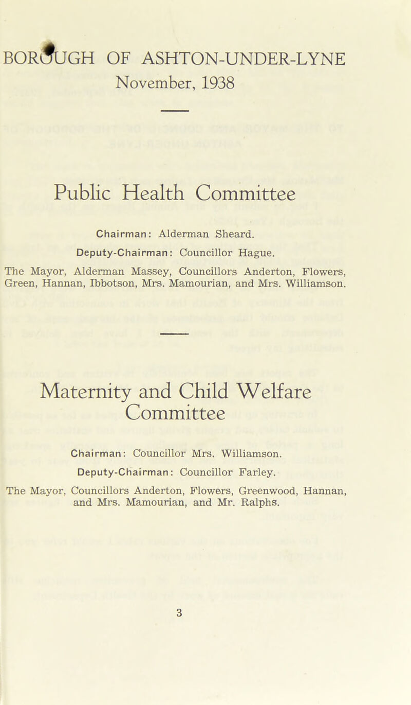 BOROUGH OF ASHTON-UNDER-LYNE November, 1938 Public Health Committee Chairman: Alderman Sheard. Deputy-Chairman: Councillor Hague. The Mayor, Alderman Massey, Councillors Anderton, Flowers, Green, Hannan, Ibbotson, Mrs. Mamourian, and Mrs. Williamson. Maternity and Child Welfare Committee Chairman: Councillor Mrs. Williamson. Deputy-Chairman: Councillor Farley. The Mayor, Councillors Anderton, Flowers, Greenwood, Hannan, and Mrs. Mamourian, and Mr. Ralphs.