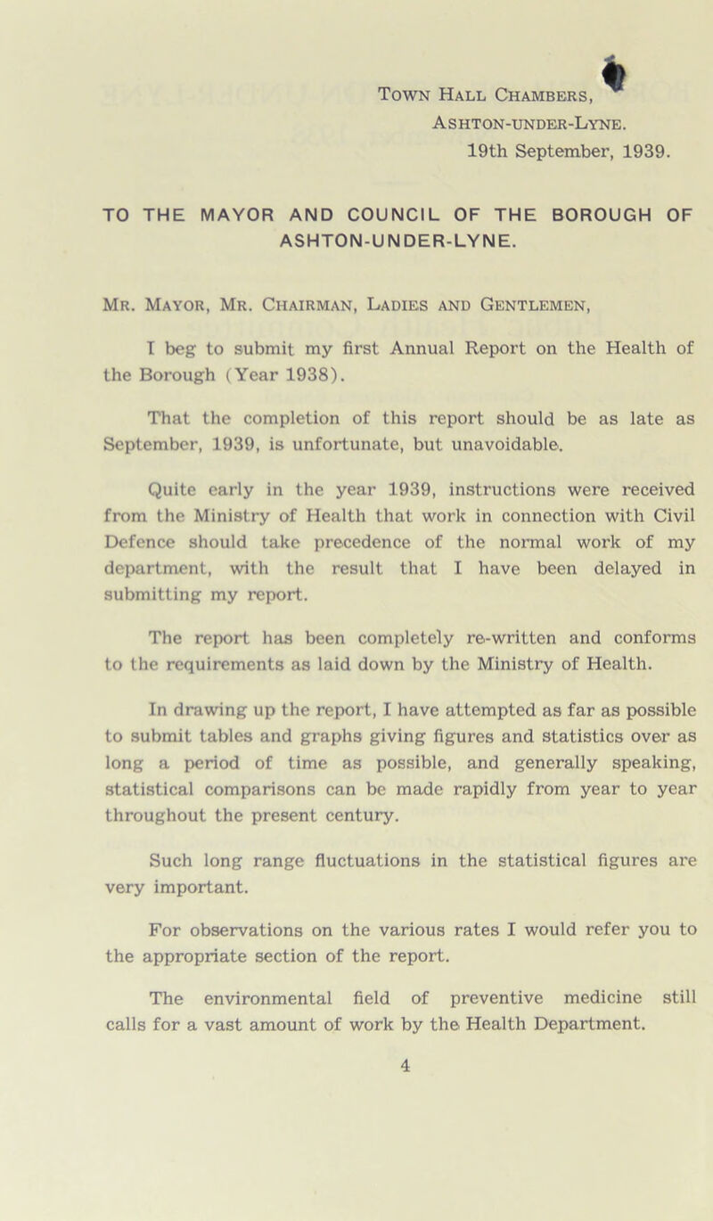 Town Hall Chambers, Ashton-under-Lyne. 19th September, 1939. TO THE MAYOR AND COUNCIL OF THE BOROUGH OF ASHTON-UNDER-LYNE. Mr. Mayor, Mr. Chairman, Ladies and Gentlemen, T beg to submit my first Annual Report on the Health of the Borough (Year 1938). That the completion of this report should be as late as September, 1939, is unfortunate, but unavoidable. Quite early in the year 1939, instructions were received from the Ministry of Health that work in connection with Civil Defence should take precedence of the normal work of my department, with the result that I have been delayed in submitting my report. The report has been completely re-written and conforms to the requirements as laid down by the Ministry of Health. In drawing up the report, I have attempted as far as possible to submit tables and graphs giving figures and statistics over as long a period of time as possible, and generally speaking, statistical comparisons can be made rapidly from year to year throughout the present century. Such long range fluctuations in the statistical figures are very important. For observations on the various rates I would refer you to the appropriate section of the report. The environmental field of preventive medicine still calls for a vast amount of work by the Health Department.