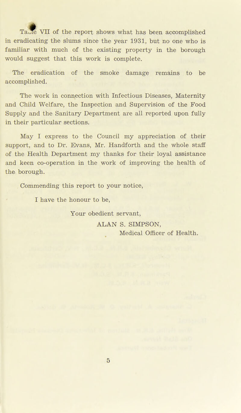 TaiS VII of the report shows what has been accomplished in eradicating the slums since the year 1931, but no one who is familiar with much of the existing property in the borough would suggest that this work is complete. The eradication of the smoke damage remains to be accomplished. The work in connection with Infectious Diseases, Maternity and Child Welfare, the Inspection and Supervision of the Food Supply and the Sanitary Department are all reported upon fully in their particular sections. May I express to the Council my appreciation of their support, and to Dr. Evans, Mr. Handforth and the whole staff of the Health Department my thanks for their loyal assistance and keen co-operation in the work of improving the health of the borough. Commending this report to your notice, I have the honour to be, Your obedient servant, ALAN S. SIMPSON, Medical Officer of Health.