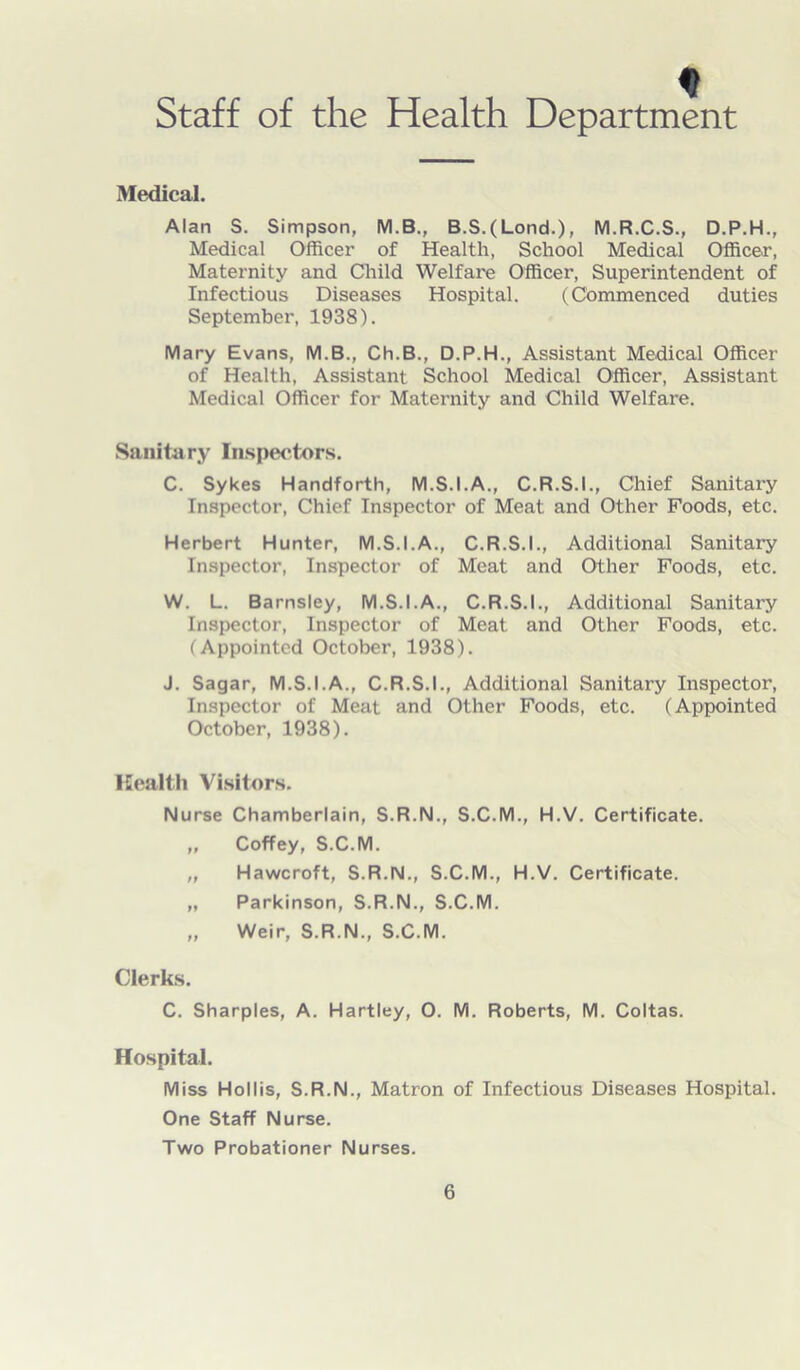 Staff of the Health Department Medical. Alan S. Simpson, M.B., B.S.(Lond.), M.R.C.S., D.P.H., Medical Officer of Health, School Medical Officer, Maternity and Child Welfare Officer, Superintendent of Infectious Diseases Hospital. (Commenced duties September, 1938). Mary Evans, M.B., Ch.B., D.P.H., Assistant Medical Officer of Health, Assistant School Medical Officer, Assistant Medical Officer for Maternity and Child Welfare. Sanitary Inspectors. C. Sykes Handforth, M.S.I.A., C.R.S.I., Chief Sanitary Inspector, Chief Inspector of Meat and Other Foods, etc. Herbert Hunter, M.S.I.A., C.R.S.I., Additional Sanitary Inspector, Inspector of Meat and Other Foods, etc. W. L. Barnsley, M.S.I.A., C.R.S.I., Additional Sanitary Inspector, Inspector of Meat and Other Foods, etc. (Appointed October, 1938). J. Sagar, M.S.I.A., C.R.S.I., Additional Sanitary Inspector, Inspector of Meat and Other Foods, etc. (Appointed October, 1938). Health Visitors. Nurse Chamberlain, S.R.N., S.C.M., H.V. Certificate. „ Coffey, S.C.M. „ Hawcroft, S.R.N., S.C.M., H.V. Certificate. „ Parkinson, S.R.N., S.C.M. „ Weir, S.R.N., S.C.M. Clerks. C. Sharpies, A. Hartley, 0. M. Roberts, M. Coltas. Hospital. Miss Hollis, S.R.N., Matron of Infectious Diseases Hospital. One Staff Nurse. Two Probationer Nurses.