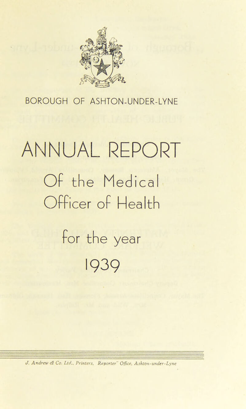 ANNUAL REPORT Of the Medical Officer of Hea Ith for the year 1939 J. Andrew cS Co. Ltd.. Printers, Reporter  Office, Ashton-undcr-Lyne