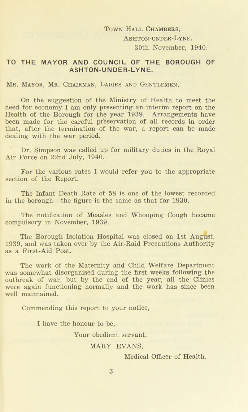 Town Hall Chambers, Ashton-under-Lyne. 30th November, 1940. TO THE MAYOR AND COUNCIL OF THE BOROUGH OF ASHTON-UNDER-LYNE. Mr. Mayor, Mr. Chairman, Ladies and Gentlemen, On the suggestion of the Ministry of Health to meet the need for economy I am only presenting an interim report on the Health of the. Borough for the year 1939. Arrangements have been made for the careful preservation of all records in order that, after the termination of the war, a report can be made dealing with the war period. Dr. Simpson was called up for military duties in the Royal Air Force on 22nd July, 1940. For the various rates I would refer you to the appropriate section of the Report. The Infant Death Rate of 58 is one of the lowest recorded in the borough—the figure is the same as that for 1930. The notification of Measles and Whooping Cough became compulsory in November, 1939. The Borough Isolation Hospital was closed on 1st August, 1939, and was taken over by the Air-Raid Precautions Authority as a First-Aid Post. The work of the Maternity and Child Welfare Department was somewhat disorganised during the first weeks following the outbreak of war, but by the end of the year, all the Clinics were again functioning normally and the work has since been well maintained. Commending this report to your notice, I have the honour to be, Your obedient servant, MARY EVANS, Medical Officer of Health.