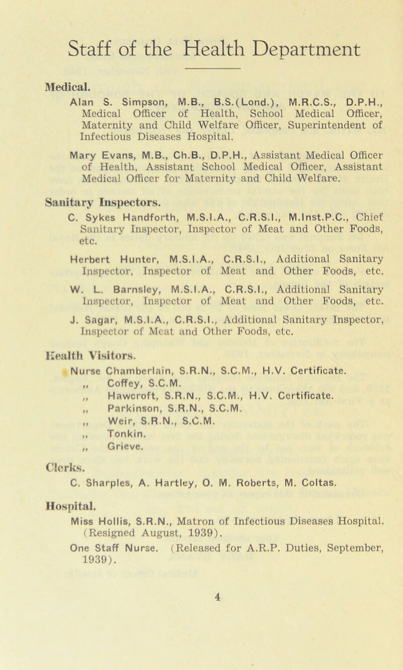 Staff of the Health Department Medical. Alan S. Simpson, M.B., B.S.(Lond.), M.R.C.S., D.P.H., Medical Officer of Health, School Medical Officer, Maternity and Child Welfare Officer, Superintendent of Infectious Diseases Hospital. Mary Evans, M.B., Ch.B., D.P.H., Assistant Medical Officer of Health, Assistant School Medical Officer, Assistant Medical Officer for Maternity and Child Welfare. Sanitary Inspectors. C. Sykes Handforth, M.S.I.A., C.R.S.I., M.lnst.P.C., Chief Sanitary Inspector, Inspector of Meat and Other Foods, etc. Herbert Hunter, M.S.I.A., C.R.S.I., Additional Sanitary Inspector, Inspector of Meat and Other Foods, etc. W. L. Barnsley, M.S.I.A., C.R.S.I., Additional Sanitary Inspector, Inspector of Meat and Other Foods, etc. J. Sagar, M.S.I.A., C.R.S.I., Additional Sanitary Inspector, Inspector of Meat and Other Foods, etc. Health Visitors. Nurse Chamberlain, S.R.N., S.C.M., H.V. Certificate. ,, Coffey, S.C.M. ,, Hawcroft, S.R.N., S.C.M., H.V. Certificate. ,, Parkinson, S.R.N., S.C.M. „ Weir, S.R.N., S.C.M. ,, Tonkin. ,, Grieve. Clerks. C. Sharpies, A. Hartley, O. M. Roberts, M. Coltas. Hospital. Miss Hollis, S.R.N., Matron of Infectious Diseases Hospital. (Resigned August, 1939). One Staff Nurse. (Released for A.R.P. Duties, September, 1939).