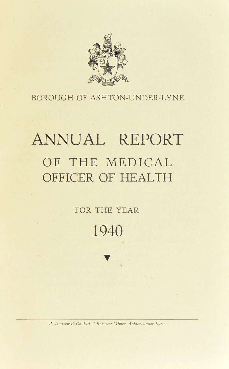 ANNUAL REPORT OF THE MEDICAL OFFICER OF HEALTH FOR THE YEAR 1940 J. Andrew <& Co. Ltd . “Reporter Office. Ashton-under-Lyne