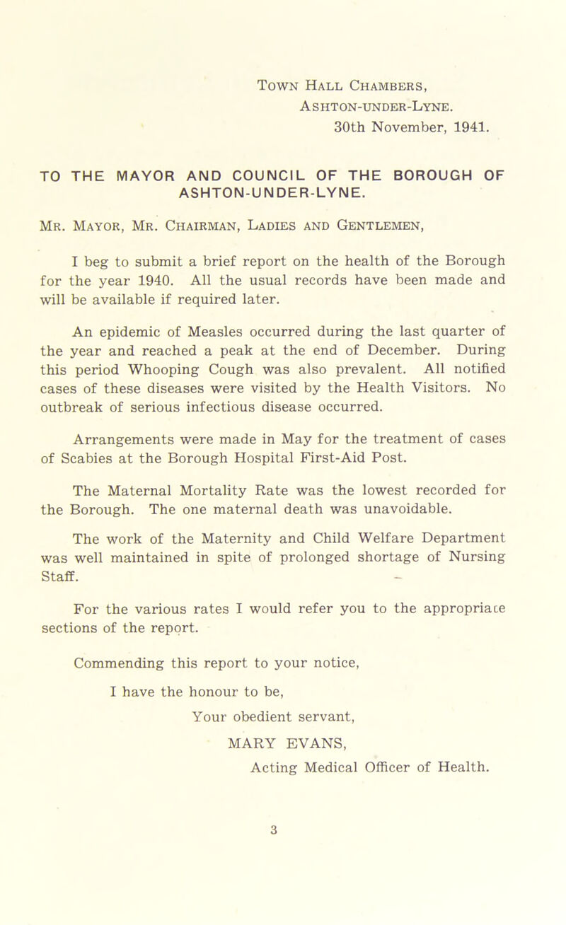 Town Hall Chambers, A s hton-under-Lyne. 30th November, 1941. TO THE MAYOR AND COUNCIL OF THE BOROUGH OF ASHTON-UNDER-LYNE. Mr. Mayor, Mr. Chairman, Ladies and Gentlemen, I beg to submit a brief report on the health of the Borough for the year 1940. All the usual records have been made and will be available if required later. An epidemic of Measles occurred during the last quarter of the year and reached a peak at the end of December. During this period Whooping Cough was also prevalent. All notified cases of these diseases were visited by the Health Visitors. No outbreak of serious infectious disease occurred. Arrangements were made in May for the treatment of cases of Scabies at the Borough Hospital First-Aid Post. The Maternal Mortality Rate was the lowest recorded for the Borough. The one maternal death was unavoidable. The work of the Maternity and Child Welfare Department was well maintained in spite of prolonged shortage of Nursing Staff. For the various rates I would refer you to the appropriate sections of the report. Commending this report to your notice, I have the honour to be, Your obedient servant, MARY EVANS, Acting Medical Officer of Health.