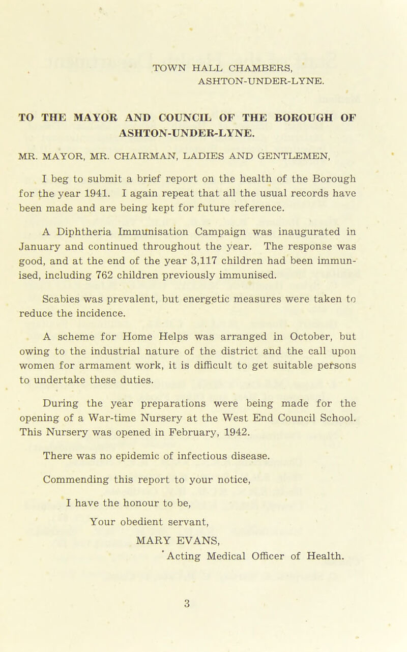 TOWN HALL CHAMBERS, ASHTON-UNDER-LYNE. TO THE MAYOR AND COUNCIL OF THE BOROUGH OF ASHTON-UNDER-LYNE. MR. MAYOR, MR. CHAIRMAN, LADIES AND GENTLEMEN, I beg to submit a brief report on the health of the Borough for the year 1941. I again repeat that all the usual records have been made and are being kept for future reference. A Diphtheria Immunisation Campaign was inaugurated in January and continued throughout the year. The response was good, and at the end of the year 3,117 children had been immun- ised, including 762 children previously immunised. Scabies was prevalent, but energetic measures were taken to reduce the incidence. A scheme for Home Helps was arranged in October, but owing to the industrial nature of the district and the call upon women for armament work, it is difficult to get suitable persons to undertake these duties. During the year preparations were being made for the opening of a War-time Nursery at the West End Council School. This Nursery was opened in February, 1942. There was no epidemic of infectious disease. Commending this report to your notice, I have the honour to be, Your obedient servant, MARY EVANS, ‘Acting Medical Officer of Health.