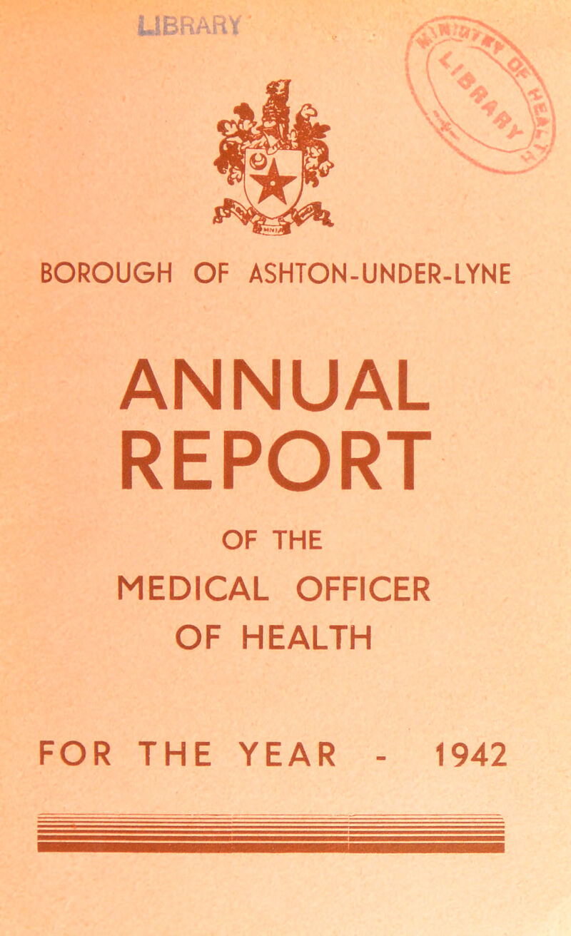 LIBRARY' BOROUGH OF ASHTON-UNDER-LYNE ANNUAL REPORT OF THE MEDICAL OFFICER OF HEALTH FOR THE YEAR - 1942