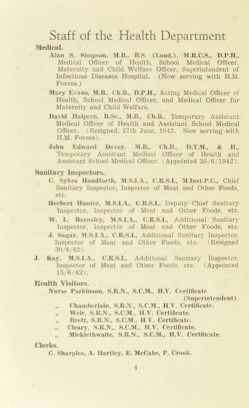 Staff of the Health Department Medical. Alan S. Simpson, M.B., B.S. (Loud.), M.R.C.S., D.P.H., Medical Officer of Health, School Medical Officer, Maternity and Child Welfare Officer, Superintendent of Infectious Diseases Hospital. (Now serving with H.M. Forces.) Mary Evans, M.B., Cli.B., D.P.H., Acting Medical Officer of Health, School Medical Officer, and Medical Officer for Maternity and Child Welfare. David Halpern, B.Sc., M.B., Cli.B., Temporary Assistant Medical Officer of Health and Assistant School Medical Officer. (Resigned, 27th June, 1942. Now serving with H.M. Forces). John Edward Dovey, M.B., Ch.B., D.T.M., & H., Temporary Assistant Medical Officer of Health and Assistant School Medical Officer. (Appointed 20/6/1942). Sanitary Inspectors. C. Sykes Handforth, M.S.I.A., C.R.S.I., M.Inst.P.C., Chief Sanitary Inspector, Inspector of Meat and Other Foods, etc. Herbert Hunter, M.S.I.A., C.R.S.I., Deputy Chief Sanitary Inspector, Inspector of Meat and Other Foods, etc. W. E. Barnsley, M.S.I.A., C.R.S.I., Additional Sanitary Inspector, Inspector of Meat and Other Foods, etc. J. Sagar, M.S.I.A., C.R.S.I., Additional Sanitary Inspector. Inspector of Meat and Other Foods, etc. (Resigned 30/4/42). J. Kay, M.S.I.A., C.R.S.I., Additional Sanitary Inspector, Inspector of Meat and Other Foods, etc. (Appointed 15/6/42). Health Visitors. Nurse Parkinson, S.R.N., S.C.M., H.V. Certificate (Superintendent). „ Chamberlain, S.R.N., S.C.M., H.V. Certificate. „ Weir, S.R.N., S.C.M., H.V. Certificate. „ Brett, S.R.N., S.C.M., H.V. Certificate. „ Cleary, S.R.N,, S.C.M., H.V. Certificate. „ Mickiethwaite, S.R.N., S.C.M., H.V. Certificate. Clerks. C. Sharpies, A. Hartley, E. McCabe, P. Crook.