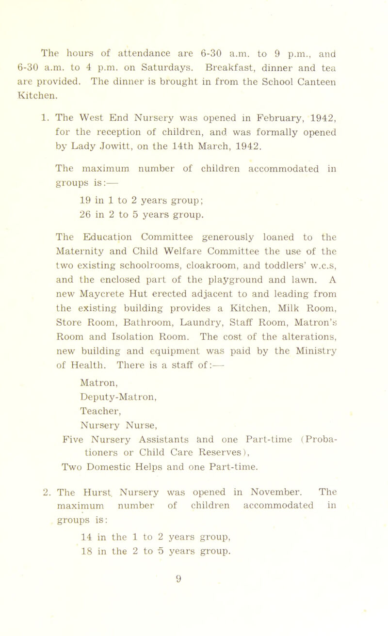 6-30 a.m. to 4 p.m. on Saturdays. Breakfast, dinner and tea are provided. The dinner is brought in from the School Canteen Kitchen. 1. The West End Nursery was opened in February, 1942, for the reception of children, and was formally opened by Lady Jowitt, on the 14th March, 1942. The maximum number of children accommodated in groups is:— 19 in 1 to 2 years group; 26 in 2 to 5 years group. The Education Committee generously loaned to the Maternity and Child Welfare Committee the use of the two existing schoolrooms, cloakroom, and toddlers’ w.c.s, and the enclosed part of the playground and lawn. A new Maycrete Hut erected adjacent to and leading from the existing building provides a Kitchen, Milk Room, Store Room, Bathroom, Laundry, Staff Room, Matron’s Room and Isolation Room. The cost of the alterations, new building and equipment was paid by the Ministry of Health. There is a staff of:— Matron, Deputy-Matron, Teacher, Nursery Nurse, Five Nursery Assistants and one Part-time (Proba- tioners or Child Care Preserves), Two Domestic Helps and one Part-time. 2. The Hurst. Nursery was opened in November. The maximum number of children accommodated in groups is: 14 in the 1 to 2 years group, 18 in the 2 to 5 years group. 9