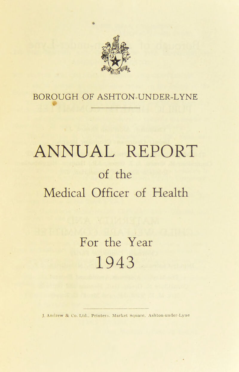 ANNUAL REPORT of the Medical Officer of Health For the Year 1943 J Andrew & Co. Ltd.. Printer-. Market Square, Ashton-utider-Lyne