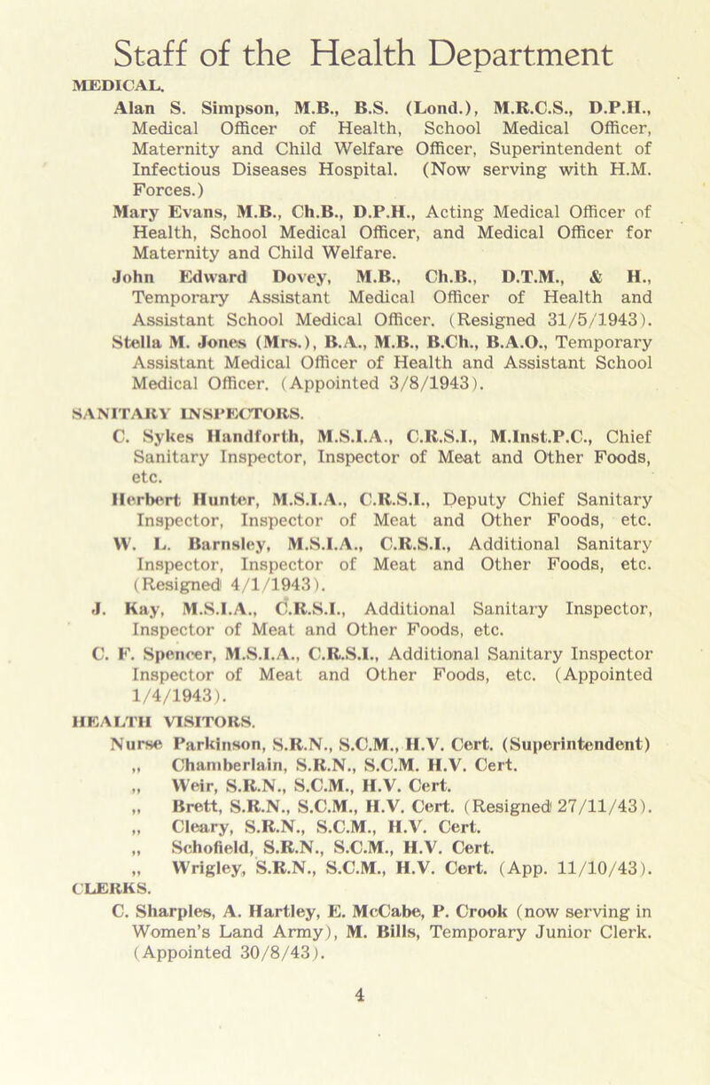 Staff of the Health Department MEDICAL. Alan S. Simpson, M.B., B.S. (Loud.), M.R.C.S., D.P.H., Medical Officer of Health, School Medical Officer, Maternity and Child Welfare Officer, Superintendent of Infectious Diseases Hospital. (Now serving with H.M. Forces.) Mary Evans, M.B., Ch.B., D.P.H., Acting Medical Officer of Health, School Medical Officer, and Medical Officer for Maternity and Child Welfare. John Edward Dovey, M.B., Ch.B., D.T.M., & H., Temporary Assistant Medical Officer of Health and Assistant School Medical Officer. (Resigned 31/5/1943). Stella M. Jones (Mrs.), B.A., M.B., B.Ch., B.A.O., Temporary Assistant Medical Officer of Health and Assistant School Medical Officer. (Appointed 3/8/1943). SANITARY INSPECTORS. C. Sykes Handforth, M.S.I.A., C.R.S.I., M.Inst.P.C., Chief Sanitary Inspector, Inspector of Meat and Other Foods, etc. Herbert Hunter, M.S.I.A., C.R.S.I., Deputy Chief Sanitary Inspector, Inspector of Meat and Other Foods, etc. W. L. Barnsley, M.S.I.A., C.R.S.I., Additional Sanitary Inspector, Inspector of Meat and Other Foods, etc. (Resigned1 4/1/1943). J. Kay, M.S.I.A., C.R.S.I., Additional Sanitary Inspector, Inspector of Meat and Other Foods, etc. C. F. Spencer, M.S.I.A., C.R.S.I., Additional Sanitary Inspector Inspector of Meat and Other Foods, etc. (Appointed 1/4/1943). HEALTH VISITORS. Nurse Parkinson, S.R.N., S.C.M., II.V. Cert. (Superintendent) „ Chamberlain, S.R.N., S.C.M. H.V. Cert. „ Weir, S.R.N., S.C.M., H.V. Cert. „ Brett, S.R.N., S.C.M., H.V. Cert. (Resigned) 27/11/43). „ Cleary, S.R.N., S.C.M., H.V. Cert. „ Schofield, S.R.N., S.C.M., H.V. Cert. „ Wrigley, S.R.N., S.C.M., H.V. Cert. (App. 11/10/43). CLERKS. C. Sharpies, A. Hartley, E. McCabe, P. Crook (now serving in Women’s Land Army), M. Bills, Temporary Junior Clerk. (Appointed 30/8/43).