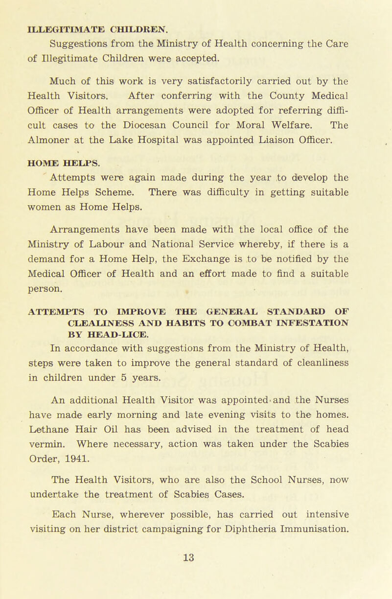 ILLEGITIMATE CHILDREN. Suggestions from the Ministry of Health concerning the Care of Illegitimate Children were accepted. Much of this work is very satisfactorily carried out by the Health Visitors. After conferring with the County Medical Officer of Health arrangements were adopted for referring diffi- cult cases to the Diocesan Council for Moral Welfare. The Almoner at the Lake Hospital was appointed Liaison Officer. HOME HELPS. Attempts were again made during the year to develop the Home Helps Scheme. There was difficulty in getting suitable women as Home Helps. Arrangements have been made with the local office of the Ministry of Labour and National Service whereby, if there is a demand for a Home Help, the Exchange is to be notified by the Medical Officer of Health and an effort made to find a suitable person. ATTEMPTS TO IMPROVE THE GENERAL STANDARD OF CLEALINESS AND HABITS TO COMBAT INFESTATION BY HEAD-LICE. In accordance with suggestions from the Ministry of Health, steps were taken to improve the general standard of cleanliness in children under 5 years. An additional Health Visitor was appointed’and the Nurses have made early morning and late evening visits to the homes. Lethane Hair Oil has been advised in the treatment of head vermin. Where necessary, action was taken under the Scabies Order, 1941. The Health Visitors, who are also the School Nurses, now undertake the treatment of Scabies Cases. Each Nurse, wherever possible, has carried out intensive visiting on her district campaigning for Diphtheria Immunisation.