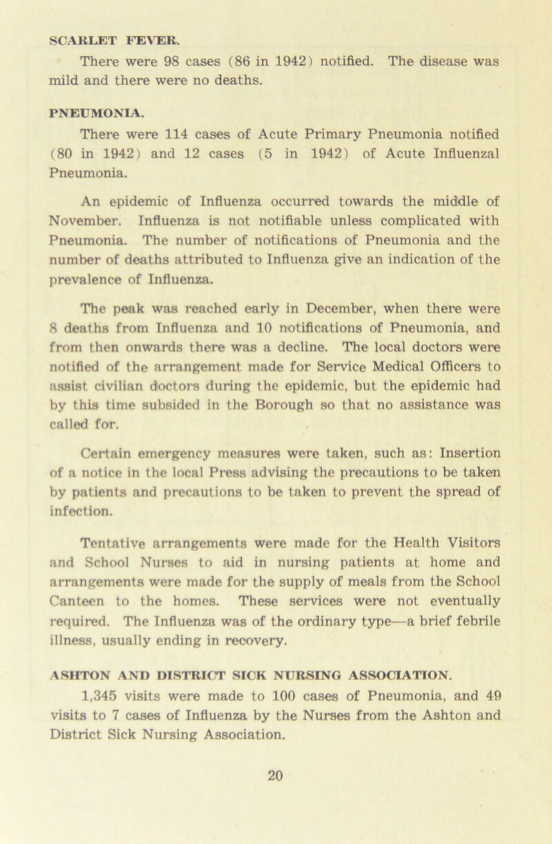 SCARLET FEVER. There were 98 cases (86 in 1942) notified. The disease was mild and there were no deaths. PNEUMONIA. There were 114 cases of Acute Primary Pneumonia notified (80 in 1942) and 12 cases (5 in 1942) of Acute Influenzal Pneumonia. An epidemic of Influenza occurred towards the middle of November. Influenza is not notifiable unless complicated with Pneumonia. The number of notifications of Pneumonia and the number of deaths attributed to Influenza give an indication of the prevalence of Influenza. The peak was reached early in December, when there were 8 deaths from Influenza and 10 notifications of Pneumonia, and from then onwards there was a decline. The local doctors were notified of the arrangement made for Service Medical Officers to assist civilian doctors during the epidemic, but the epidemic had by this time subsided in the Borough so that no assistance was called for. Certain emergency measures were taken, such as: Insertion of a notice in the local Press advising the precautions to be taken by patients and precautions to be taken to prevent the spread of infection. Tentative arrangements were made for the Health Visitors and School Nurses to aid in nursing patients at home and arrangements were made for the supply of meals from the School Canteen to the homes. These services were not eventually required. The Influenza was of the ordinary type—a brief febrile illness, usually ending in recovery. ASHTON AND DISTRICT SICK NURSING ASSOCIATION. 1,345 visits were made to 100 cases of Pneumonia, and 49 visits to 7 cases of Influenza by the Nurses from the Ashton and District Sick Nursing Association.