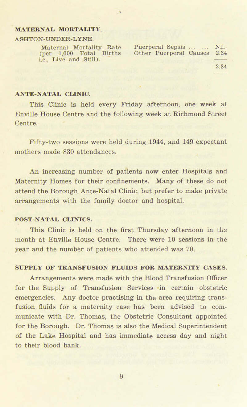 MATERNAL MORTALITY. ASHTON-UNDER-LYNE. Maternal Mortality Rate Puerperal Sepsis Nil. (per 1,000 Total Births Other Puerperal Causes 2.34 i.e., Live and Still). 2.34 ANTE NATAL CLINIC. This Clinic is held every Friday afternoon, one week at Enville House Centre and the following week at Richmond Street Centre. Fifty-two sessions were held during 1944, and 149 expectant mothers made 830 attendances. An increasing number of patients now enter Hospitals and Maternity Homes for their confinements. Many of these do not attend the Borough Ante-Natal Clinic, but prefer to make private arrangements with the family doctor and hospital. POST-NATAL CLINICS. This Clinic is held on the first Thursday afternoon in the month at Enville House Centre. There were 10 sessions in the year and the number of patients who attended was 70. SUPPLY OF TRANSFUSION FLUIDS FOR MATERNITY CASES. Arrangements were made with the Bloodl Transfusion Officer for the Supply of Transfusion Services in certain obstetric emergencies. Any doctor practising in the area requiring trans- fusion fluids for a maternity case has been advised to com- municate with Dr. Thomas, the Obstetric Consultant appointed for the Borough. Dr. Thomas is also the Medical Superintendent of the Lake Hospital and has immediate access day and night to their blood bank.