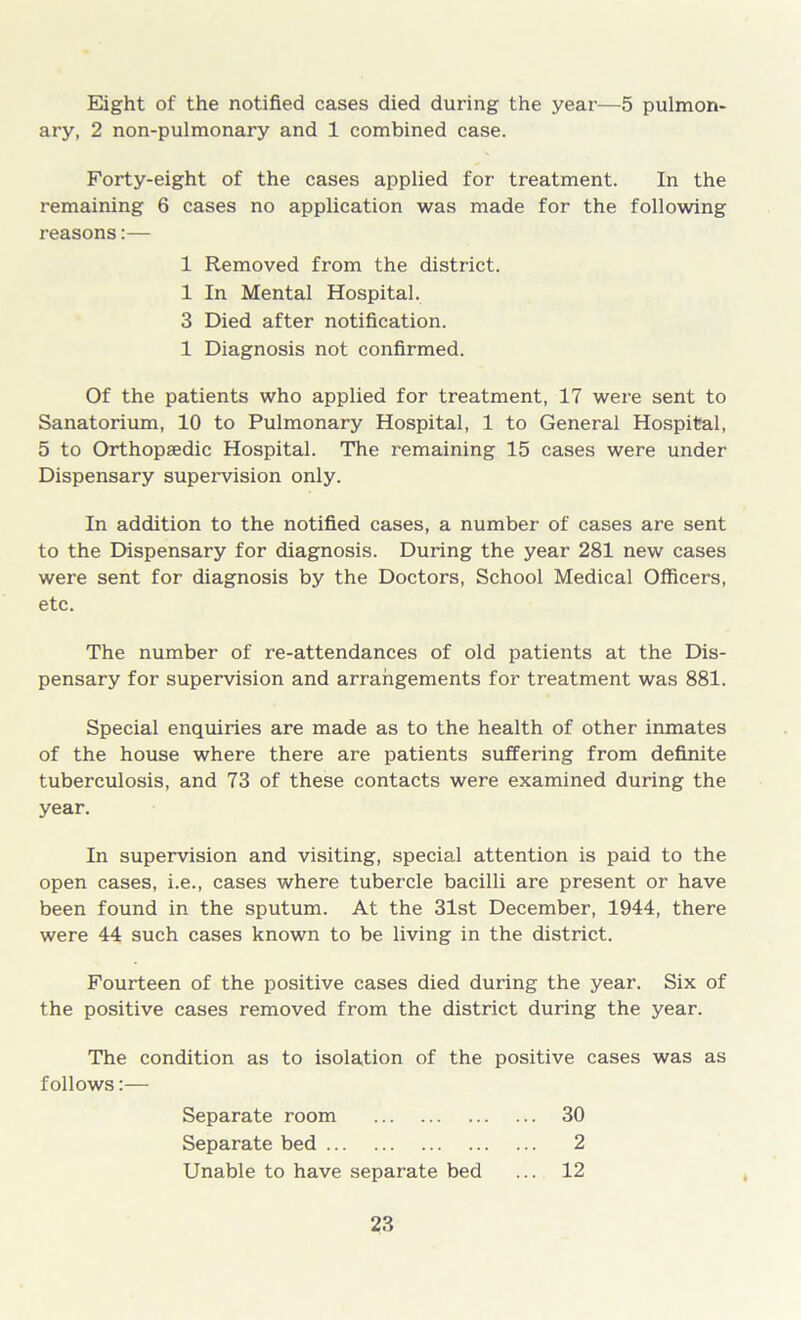 Eight of the notified cases died during the year—5 pulmon- ary, 2 non-pulmonary and 1 combined case. Forty-eight of the cases applied for treatment. In the remaining 6 cases no application was made for the following reasons:— 1 Removed from the district. 1 In Mental Hospital. 3 Died after notification. 1 Diagnosis not confirmed. Of the patients who applied for treatment, 17 were sent to Sanatorium, 10 to Pulmonary Hospital, 1 to General Hospital, 5 to Orthopaedic Hospital. The remaining 15 cases were under Dispensary supervision only. In addition to the notified cases, a number of cases are sent to the Dispensary for diagnosis. During the year 281 new cases were sent for diagnosis by the Doctors, School Medical Officers, etc. The number of re-attendances of old patients at the Dis- pensary for supervision and arrangements for treatment was 881. Special enquiries are made as to the health of other inmates of the house where there are patients suffering from definite tuberculosis, and 73 of these contacts were examined during the year. In supervision and visiting, special attention is paid to the open cases, i.e., cases where tubercle bacilli are present or have been found in the sputum. At the 31st December, 1944, there were 44 such cases known to be living in the district. Fourteen of the positive cases died during the year. Six of the positive cases removed from the district during the year. The condition as to isolation of the positive cases was as follows:— Separate room 30 Separate bed 2 Unable to have separate bed ... 12