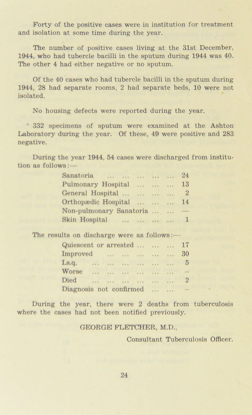 Forty of the positive cases were in institution for treatment and isolation at some time during the year. The number of positive cases living at the 31st December, 1944, who had tubercle bacilli in the sputum during 1944 was 40. The other 4 had either negative or no sputum. Of the 40 cases who had tubercle bacilli in the sputum during 1944, 28 had separate rooms, 2 had separate beds, 10 were not isolated. No housing defects were reported during the year. 332 specimens of sputum were examined at the Ashton Laboratory during the year. Of these, 49 were positive and 283 negative. During the year 1944, 54 cases were discharged from institu- tion as follows:— Sanatoria 24 Pulmonary Hospital 13 General Hospital 2 Orthopaedic Hospital 14 Non-pulmonary Sanatoria — Skin Hospital 1 The results on discharge were as follows: Quiescent or arrested 17 Improved 30 I.s.q 5 Worse - Died 2 Diagnosis not confirmed - During the year, there were 2 deaths from tuberculosis where the cases had not been notified previously. GEORGE FLETCHER, M.D., Consultant Tuberculosis Officer.